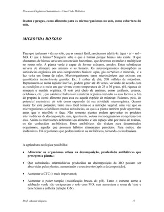 Processos Orgânicos Sustentáveis – Uma Visão Holística
Prof. Adoniel Amparo 17
insetos e pragas, como alimento para os microorganismos no solo, como cobertura do
solo.
MICROVIDA DO SOLO
Para que tenhamos vida no solo, que o tornará fértil, precisamos adubá-lo: água - ar – sol –
MO. O que é húmus? Ninguém sabe o que é húmus porque húmus não existe. O que
chamamos de húmus seria um consorciado bacteriano, que devemos estimular e multiplicar
no nosso solo. A planta verde é capaz de formar açúcares, amidos. Estas substâncias
servem de alimento aos animais e ao homem. Os microorganismos decompõem as
substâncias orgânicas em seus componentes básicos: água, gás carbônico e minerais, e a
luz volta em forma de calor. Microorganismos: seres microscópicos que existem em
quantidades incrivelmente grandes. Ex.: 1 colher de chá, 200 milhões de micróbios.
Reproduzem-se numa rapidez incrível, podem gerar até 48 vezes, variando de acordo com
as condições e o meio em que vivem, como temperatura de 25 a 30 graus, pH, riqueza de
minerais e matéria orgânica. O solo está cheio de enzimas, como catálases, ureases,
celubiases, etc. , que oxidam e hidrolisam a matéria orgânica em todas as suas formas, a fim
de prepará-la como alimento para esta ou aquela espécie de microser. Falamos, pois, do
potencial enzimático do solo como expressão de sua atividade microorgânica. Quanto
maior for este potencial, tanto mais fácil torna-se a nutrição vegetal, uma vez que os
microrganismos solubilizam muitas substâncias, as quais a planta também pode aproveitar,
antes que o micróbio o faça. Não somente plantas podem aproveitar os produtos
intermediários da decomposição, mas, igualmente, outros microorganismos competem com
elas. Assim os microsseres defendem seu alimento e seu espaço vital por meio de toxinas,
os tão conhecidos antibióticos. Estes antibióticos são tóxicos para determinados
organismos, aqueles que possuem hábitos alimentares parecidos. Para outros, são
inofensivos. Há organismos que podem inativar os antibióticos, tornando-os inofensivos
A agricultura ecológica possibilita:
 Alimentar os organismos ativos na decomposição, produzindo antibióticos que
protegem a planta.;
 Que substâncias intermediárias produzidas na decomposição da MO possam ser
absorvidas pelas plantas, aumentando o crescimento (após a decomposição);
 Aumentar a CTC (o mais importante);
 Aumentar o poder tampão (modificação brusca do pH). Tanto o estrume como a
adubação verde não enriquecem o solo com MO, mas aumentam a soma de base e
beneficiam a colheita (relação C/N).
 