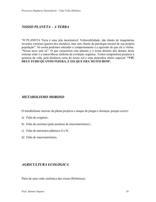 Processos Orgânicos Sustentáveis – Uma Visão Holística
Prof. Adoniel Amparo 18
NOSSO PLANETA – A TERRA
“O PLANETA Terra é uma jóia inestimável. Vulnerabilidade, não diante de imaginárias
invasões externas (guerra dos mundos), mas sim, diante da patologia mental de sua própria
população”. Só assim podemos entender o comportamento e a agressão de que ele é vítima.
“Nossa nave está só”. O que caracteriza este planeta e o torna distinto dos demais deste
sistema solar é a maravilhosa sinfonia da evolução orgânica. Temos temperatura propícia à
química da vida, pela distância certa do nosso sol e uma atmosfera muito especial. “VIU
DEUS TUDO QUANTO FIZERA, E EIS QUE ERA MUITO BOM’.
METABOLISMO MOROSO
O metabolismo moroso da planta propicia o ataque de pragas e doenças, porque ocorre:
a) Falta de oxigênio;
b) Falta de enzimas (pela ausência de micronutrientes) ;
c) Falta de nutrientes plásticos S e N;
d) Falta de macronutrientes.
AGRICULTURA ECOLÓGICA
Parte de uma visão sistêmica das coisas (Holísticas).
 