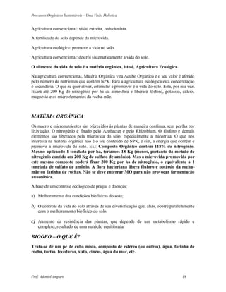 Processos Orgânicos Sustentáveis – Uma Visão Holística
Prof. Adoniel Amparo 19
Agricultura convencional: visão estreita, reducionista.
A fertilidade do solo depende da microvida.
Agricultura ecológica: promove a vida no solo.
Agricultura convencional: destrói sistematicamente a vida do solo.
O alimento da vida do solo é a matéria orgânica, isto é, Agricultura Ecológica.
Na agricultura convencional, Matéria Orgânica vira Adubo Orgânico e o seu valor é aferido
pelo número de nutrientes que contêm NPK. Para a agricultura ecológica esta concentração
é secundária. O que se quer ativar, estimular e promover é a vida do solo. Esta, por sua vez,
fixará até 200 Kg de nitrogênio por ha da atmosfera e liberará fósforo, potássio, cálcio,
magnésio e os microelementos da rocha-mãe.
MATÉRIA ORGÂNICA
Os macro e micronutrientes são oferecidos às plantas de maneira contínua, sem perdas por
lixiviação. O nitrogênio é fixado pelo Azobacter e pelo Rhizobium. O fósforo e demais
elementos são liberados pela microvida do solo, especialmente a micorriza. O que nos
interessa na matéria orgânica não é o seu conteúdo de NPK, e sim, a energia que contém e
promove a microvida do solo. Ex.: Composto Orgânico contém 118% de nitrogênio.
Mesmo aplicando 1 tonelada por ha, teríamos 18 Kg (menos, portanto da metade de
nitrogênio contido em 200 Kg de sulfato de amônio). Mas a microvida promovida por
este mesmo composto poderá fixar 200 Kg por ha de nitrogênio, o equivalente a 1
tonelada de sulfato de amônio. A flora bacteriana libera fósforo e potássio da rocha-
mãe ou farinha de rochas. Não se deve enterrar MO para não provocar fermentação
anaeróbica.
A base de um controle ecológico de pragas e doenças:
a) Melhoramento das condições biofísicas do solo;
b) O controle da vida do solo através de sua diversificação que, aliás, ocorre paralelamente
com o melhoramento biofísico do solo;
c) Aumento da resistência das plantas, que depende de um metabolismo rápido e
completo, resultado de uma nutrição equilibrada.
BIOGEO – O QUE É?
Trata-se de um pé de cuba misto, composto de estéreo (ou outros), água, farinha de
rocha, tortas, leveduras, xisto, cinzas, água do mar, etc.
 