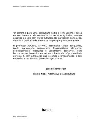 Processos Orgânicos Sustentáveis – Uma Visão Holística
Prof. Adoniel Amparo 2
“O caminho para uma agricultura sadia e sem venenos passa
necessariamente pela renovação das técnicas agrícolas: manejo
orgânico do solo com tratos culturais não agressivos ou tóxicos,
visando a produção de alimentos limpos que promovem saúde.
O professor ADONIEL AMPARO desenvolve táticas adequadas,
tendo aprimorado tratamentos fitossanitários eficientes,
ecologicamente integrados e socialmente desejáveis, com
baixos custos, baseados em recursos locais da própria unidade
agrícola. É com admiração que estamos acompanhando o seu
empenho e seu sucesso junto aos agricultores.”
José Lutzemberger
Prêmio Nobel Alternativo de Agricultura
ÍNDICE
 