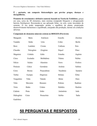 Processos Orgânicos Sustentáveis – Uma Visão Holística
Prof. Adoniel Amparo 20
É , portanto, um composto biotecnológico que previne pragas, doenças e
desequilíbrios.
Promotor de crescimento e defensivo natural, baseado na Teoria da Trofobiose, graças
aos seus, cerca de, 80 elementos, mais enzimas (rompendo bloqueios e ultrapassando
barreira fisiológicas). Recomenda-se sua aplicação foliar, via solo, como inoculador de
semente. O seu poder tamponador produz o equilíbrio da planta, propiciando
desenvolvimento harmonioso e equilibrado, ensejando alta produção, mesmo em condições
adversas.
Composição de elementos minerais existem no BIOGEO (Prováveis)
Manganês Bário Estrôncio Enxofre Zircônio
Vanádio Sódio Lítio Cobre Berilo
Boro Lantânio Cromo Carbono Ítrio
Chumbo Nitrogênio Oxigênio Níquel Flúor
Magnésio Cobalto Gálio Estanho Argônio
Cloro Escândio Molibdênio Titânio Nióbio
Silício Scânio Alumínio Ferro Fósforo
Potássio Cálcio Germânio Arsênio Selênio
Cério Bromo Praseodímio Neodímio Samário
Térbio Európio Disprósio Hólmio Érbio
Tungstênio Túlio Tântalo Rênio Ouro
Tálio Mercúrio Bismuto Polônio Radônio
Tório Rádio Urânio Rubídio Rutênio
Cádmio Prata Irídio Antimônio Iodo
Hidrogênio Césio Protactínio Itérbio Índio
Gadolínio
50 PERGUNTAS E RESPOSTOS
 