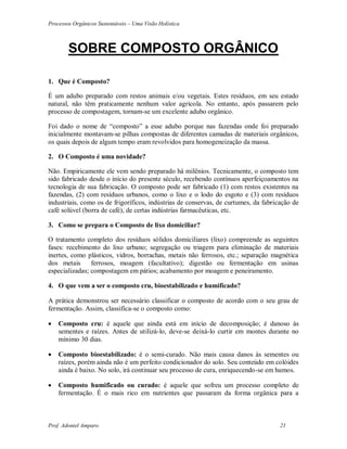 Processos Orgânicos Sustentáveis – Uma Visão Holística
Prof. Adoniel Amparo 21
SOBRE COMPOSTO ORGÂNICO
1. Que é Composto?
É um adubo preparado com restos animais e/ou vegetais. Estes resíduos, em seu estado
natural, não têm praticamente nenhum valor agrícola. No entanto, após passarem pelo
processo de compostagem, tornam-se um excelente adubo orgânico.
Foi dado o nome de “composto” a esse adubo porque nas fazendas onde foi preparado
inicialmente montavam-se pilhas compostas de diferentes camadas de materiais orgânicos,
os quais depois de algum tempo eram revolvidos para homogeneização da massa.
2. O Composto é uma novidade?
Não. Empiricamente ele vem sendo preparado há milênios. Tecnicamente, o composto tem
sido fabricado desde o início do presente século, recebendo contínuos aperfeiçoamentos na
tecnologia de sua fabricação. O composto pode ser fabricado (1) com restos existentes na
fazendas, (2) com resíduos urbanos, como o lixo e o lodo do esgoto e (3) com resíduos
industriais, como os de frigoríficos, indústrias de conservas, de curtumes, da fabricação de
café solúvel (borra de café), de certas indústrias farmacêuticas, etc.
3. Como se prepara o Composto de lixo domiciliar?
O tratamento completo dos resíduos sólidos domiciliares (lixo) compreende as seguintes
fases: recebimento do lixo urbano; segregação ou triagem para eliminação de materiais
inertes, como plásticos, vidros, borrachas, metais não ferrosos, etc.; separação magnética
dos metais ferrosos, moagem (facultativo); digestão ou fermentação em usinas
especializadas; compostagem em pátios; acabamento por moagem e peneiramento.
4. O que vem a ser o composto cru, bioestabilizado e humificado?
 prática demonstrou ser necessário classificar o composto de acordo com o seu grau de
fermentação. Assim, classifica-se o composto como:
 Composto cru: é aquele que ainda está em início de decomposição; é danoso às
sementes e raízes. Antes de utilizá-lo, deve-se deixá-lo curtir em montes durante no
mínimo 30 dias.
 Composto bioestabilizado: é o semi-curado. Não mais causa danos às sementes ou
raízes, porém ainda não é um perfeito condicionador do solo. Seu conteúdo em colóides
ainda é baixo. No solo, irá continuar seu processo de cura, enriquecendo-se em humos.
 Composto humificado ou curado: é aquele que sofreu um processo completo de
fermentação. É o mais rico em nutrientes que passaram da forma orgânica para a
 