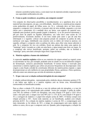 Processos Orgânicos Sustentáveis – Uma Visão Holística
Prof. Adoniel Amparo 22
mineral, assimilável pelas raízes, e com maior teor de material coloidal, responsável por
sua capacidade melhoradora do solo.
5. Como se pode reconhecer, na prática, um composto curado?
Um conjunto de observações possibilita o reconhecimento: a) a aparência deve ser de
material bem decomposto, em que, com dificuldade, identifica-se a matéria-prima original,
como pedacinhos de papel, de folhas secas, etc. b) a coloração deve ser bem escura,
enquanto o composto cru é cinzento; c) possuir odor de terra mofada, enquanto o cru tem
cheiro acre e penetrante; d) a umidade deve ser baixa, com aspecto de material seco,
tendendo para produzir poeira quando jogado à distância; e) se for possível determinar o
pH por meio de papéis ou líquidos indicadores, seu valor deve estar acima de 7,0
preferivelmente, levemente alcalino; f) um teste criado pelo autor e que dá uma boa
informação é o seguinte: colocar uma pequena porção de composto na palma da mão,
encharcar com água, trabalhando essa amostra com os dedos até tornar-se pastosa; em
seguida, esfregar o composto entre as palmas da mãos, para obter uma massa aderente à
pele. Se o composto for rico em colóides, ficará nas palmas das mãos uma espécie de
“manteiga” preta. Lavando-se a mão em uma bacia, a água tomará uma forte cor negra. Se
o composto não estiver humificado, portanto, pobre em colóides, não se formará a
“manteiga” preta, nem dará coloração negra forte à água da bacia.
6. Matéria orgânica e humos são sinônimos?
 expressão matéria orgânica refere-se aos materiais de origem animal ou vegetal, como
os encontrados no lixo, por exemplo, podendo estar no estado cru ou em diferentes estágios
de fermentação, inclusive parcialmente humificada. O termos húmus é reservado para
caracterizar a matéria orgânica que sofreu um processo bioquímico de decomposição e deu
origem a uma fração coloidal de constituição diferente da matéria-prima original, e capaz
de proporcionar ao solo melhoria em suas propriedades físicas, químicas e físico-químicas,
além de conter sais minerais que servirão de nutrientes às plantas.
7. O que vem a ser a relação carbono/nitrogênio de um composto?
 relação carbono/nitrogênio, representada pelos símbolos desses elementos químico C/N,
é um índice que indica se a matéria orgânica está na forma crua, bioestabilizada
(semicurada) ou humificada (curada).
Para se obter a relação C/N, divide-se o teor de carbono pelo de nitrogênio, e o teor de
nitrogênio passa a ser representado pela unidade. Assim por exemplo, a palha de milho,
com 54% de carbono e 0,49% de nitrogênio, tem uma relação C/N igual a 110/1 (lê-se
cento e dez para um); o sangue seco tem 48% de C e 12% de N, com relação C/N igual a
4/1; a serragem de madeira e o papel têm relação acima de 500/1. O húmus sempre tem
relação próxima a 10/1. Assim todo material, ao ser humificado, acabará com relação
próxima de10/1. Se a relação da matéria orgânica é acima de 30/1, a compostagem será
mais demorada; se for abaixo de 30/1, o tempo de compostagem será mais rápido; em
ambos os casos, diz-se que o composto está cru. Quando, pela compostagem, a relação for
 
