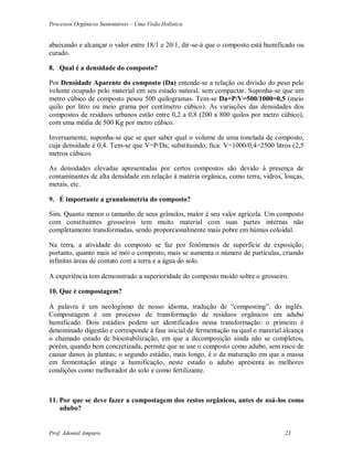 Processos Orgânicos Sustentáveis – Uma Visão Holística
Prof. Adoniel Amparo 23
abaixando e alcançar o valor entre 18/1 e 20/1, dir-se-á que o composto está humificado ou
curado.
8. Qual é a densidade do composto?
Por Densidade Aparente do composto (Da) entende-se a relação ou divisão do peso pelo
volume ocupado pelo material em seu estado natural, sem compactar. Suponha-se que um
metro cúbico de composto pesou 500 quilogramas. Tem-se Da=P/V=500/1000=0,5 (meio
quilo por litro ou meio grama por centímetro cúbico). As variações das densidades dos
compostos de resíduos urbanos estão entre 0,2 a 0,8 (200 a 800 quilos por metro cúbico),
com uma média de 500 Kg por metro cúbico.
Inversamente, suponha-se que se quer saber qual o volume de uma tonelada de composto,
cuja densidade é 0,4. Tem-se que V=P/Da; substituindo, fica: V=1000/0,4=2500 litros (2,5
metros cúbicos.
As densidades elevadas apresentadas por certos compostos são devido à presença de
contaminantes de alta densidade em relação à matéria orgânica, como terra, vidros, louças,
metais, etc.
9. É importante a granulometria do composto?
Sim. Quanto menor o tamanho de seus grânulos, maior é seu valor agrícola. Um composto
com constituintes grosseiros tem muito material com suas partes internas não
completamente transformadas, sendo proporcionalmente mais pobre em húmus coloidal.
Na terra, a atividade do composto se faz por fenômenos de superfície de exposição;
portanto, quanto mais se mói o composto, mais se aumenta o número de partículas, criando
infinitas áreas de contato com a terra e a água do solo.
 experiência tem demonstrado a superioridade do composto moído sobre o grosseiro.
10. Que é compostagem?
 palavra é um neologismo de nosso idioma, tradução de “composting”, do inglês.
Compostagem é um processo de transformação de resíduos orgânicos em adubo
humificado. Dois estádios podem ser identificados nessa transformação: o primeiro é
denominado digestão e corresponde à fase inicial de fermentação na qual o material alcança
o chamado estado de bioestabilização, em que a decomposição ainda não se completou,
porém, quando bem concretizada, permite que se use o composto como adubo, sem risco de
causar danos às plantas; o segundo estádio, mais longo, é o da maturação em que a massa
em fermentação atinge a humificação, neste estado o adubo apresenta as melhores
condições como melhorador do solo e como fertilizante.
11. Por que se deve fazer a compostagem dos restos orgânicos, antes de usá-los como
adubo?
 