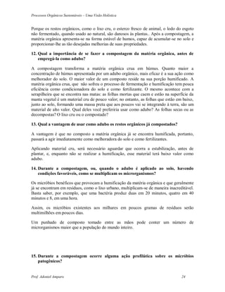 Processos Orgânicos Sustentáveis – Uma Visão Holística
Prof. Adoniel Amparo 24
Porque os restos orgânicos, como o lixo cru, o esterco fresco de animal, o lodo do esgoto
não fermentado, quando usado ao natural, são danosos às plantas.. Após a compostagem, a
matéria orgânica apresenta-se na forma estável de humos, capaz de acumular-se no solo e
proporcionar-lhe as tão desejadas melhorias de suas propriedades.
12. Qual a importância de se fazer a compostagem da matéria orgânica, antes de
empregá-la como adubo?
 compostagem transforma a matéria orgânica crua em húmus. Quanto maior a
concentração de húmus apresentada por um adubo orgânico, mais eficaz é a sua ação como
melhorador do solo. O maior valor de um composto reside na sua porção humificado. 
matéria orgânica crua, que não sofreu o processo de fermentação e humificação tem pouca
eficiência como condicionadora do solo e como fertilizante. O mesmo acontece com a
serapilheira que se encontra nas matas: as folhas mortas que caem e estão na superfície da
manta vegetal é um material cru de pouco valor; no entanto, as folhas que estão em baixo,
junto ao solo, formando uma massa preta que aos poucos vai se integrando à terra, são um
material de alto valor. Qual deles você preferiria usar como adubo? As folhas secas ou as
decompostas? O lixo cru ou o compostado?
13. Qual a vantagem de usar como adubo os restos orgânicos já compostados?
 vantagem é que no composto a matéria orgânica já se encontra humificada, portanto,
passará a agir imediatamente como melhoradora do solo e como fertilizantes.
Aplicando material cru, será necessário aguardar que ocorra a estabilização, antes de
plantar, e, enquanto não se realizar a humificação, esse material terá baixo valor como
adubo.
14. Durante a compostagem, ou, quando o adubo é aplicado ao solo, havendo
condições favoráveis, como se multiplicam os microrganismos?
Os micróbios benéficos que provocam a humificação da matéria orgânica e que geralmente
já se encontram em resíduos, como o lixo urbano, multiplicam-se de maneira inacreditável.
Basta saber, por exemplo, que uma bactéria produz duas em 20 minutos, quatro em 40
minutos e 8, em uma hora.
Assim, os micróbios existentes aos milhares em poucos gramas de resíduos serão
multimilhões em poucos dias.
Um punhado de composto tomado entre as mãos pode conter um número de
microrganismos maior que a população do mundo inteiro.
15. Durante a compostagem ocorre alguma ação profilática sobre os micróbios
patogênicos?
 