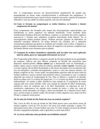 Processos Orgânicos Sustentáveis – Uma Visão Holística
Prof. Adoniel Amparo 25
Sim.  compostagem provoca um desenvolvimento populacional tão grande que,
preponderando na massa, reduz consideravelmente a proliferação dos patogênicos. 
experiência já demonstrou que é possível fazer composto com restos vegetais de tomateiros
infestados e usar esse adubo na cultura seguinte, sem risco de infestação.
16. Como se formam na compostagem os ácidos húmicos, os humatos e demais
componentes do humos?
Esses componentes são formados pelo ataque dos microrganismos especializados, que
transformam os restos orgânicos em material humificado. Como resultado dessa
transformação biológica (feita por micróbios), a lignina e as proteínas dos restos orgânicos
associam-se e formam uma substância complexa denominada ácido húmico. Só os
microrganismos podem produzir húmus. Nenhum processo químico de laboratório ou
industrial conseguiu fabricá-lo. Os ácidos húmicos são coloidais, isto é, partículas
extremamente pequenas que podem se combinar, por exemplo, com o cálcio, o magnésio, o
potássio, dando os chamados humatos de cálcio, de magnésio e de potássio, compostos que
facilmente liberam esses elementos para as plantas.
17. Composto de resíduos domiciliares adquiridos pelo lavrador tem outra aplicação
além de adubo, para ser empregado diretamente na terra?
Sim. O agricultor pode utilizar o composto oriundo do lixo para preparar novas quantidades
de composto. Sabe-se que para fabricar composto na fazenda são necessárias duas
diferentes matérias-primas: esterco animal que é denominado meio de fermentação, e
palhas, capins, cascas e outras sobras de culturas, chamados restos vegetais. Acontece que
os restos vegetais são de difícil fermentação se não forem inoculados com um material mais
rico em nitrogênio e contendo microrganismos, como é o caso dos estercos animais e do
próprio composto de lixo. Assim sendo, em propriedades agrícolas onde há muita sobra de
resíduos palhosos e poucos animais para produzir esterco, recomenda-se usar o composto
adquirido nas usinas de compostagem de lixo. Para se fabricar o composto na fazenda,
fazem-se pilhas com 3 a 4 metros de largura por 1.5 a 1.8 metros de altura, e comprimento
indeterminado. Ao montar a pilha, distribui-se uma camada de 15 centímetros de restos
vegetais pela área acima referida; sobre essa camada de material de difícil fermentação,
distribui-se outra de composto que é de fácil fermentação, na espessura de uns 5
centímetros; esparrama-se em seguida nova camada de restos, e sobre ela, outra de
composto, assim alternando, até atingir a altura recomendada. Se o material estiver muito
seco, convém irrigar ao montar a pilha. Revolvendo o monte algumas vezes, dentro de 60 a
90 dias o composto estará pronto.
18. Os solos do Estado de São Paulo são ricos em matéria orgânica?
Não. Cerca de 60% da área do Estado de São Paulo possui terras com baixos teores de
matéria orgânica. Cerca de 33% da área é de terras com médio conteúdo, e apenas 7%,
apresentam teores altos. Convém lembrar que estes 7% estão situados em locais de altitude
elevada e topografia acidentada, onde a agricultura se torna mais difícil.
19. As terras cultivadas estão perdendo sua fertilidade natural?
 