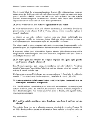Processos Orgânicos Sustentáveis – Uma Visão Holística
Prof. Adoniel Amparo 26
Sim. A produtividade das terras dos países ricos e desenvolvidos está aumentando graças ao
uso crescente dos fertilizantes minerais. A fertilidade natural dessas terras no entanto, como
prova o pesquisador DHAR, está decrescendo devido a vários fatores, entre eles, a perda
constante de matéria orgânica. Em abono dessa afirmação está o fato de o teor de matéria
orgânica do solo ser usado como um índice de sua produtividade.
20. Qual a recomendação para melhorar a produtividade uma terra?
Se o solo apresentar reação ácida, com alto teor de alumínio, é aconselhável proceder-se
primeiramente a uma calagem de 30 a 60 dias, antes de aplicar os adubos orgânico e
mineral, e de plantar.
A calagem dá aos solos melhores condições para uma rápida multiplicação dos
microrganismos contidos no composto, fornece cálcio aos microorganismos, provoca a
reativação das enzimas absorvidas na argila, nos sesquióxidos e no humos.
Não misture calcário com o composto, pois, conforme seu estado de decomposição, pode
perder nitrogênio, por desprendimento de amônia (caracterizado pelo cheiro de amoníaco).
É importante lembrar que a produtividade depende, além da aplicação correta dos adubos
na época certa, no local adequado e nas doses necessárias, de água suficiente para a planta e
das condições físicas do solo.
21. Os microorganismos existentes no composto orgânico têm alguma ação quando
são levados ao solo pelas adubações?
Sim. Os microorganismos que o composto introduz na terra são verdadeiros “operários
gratuitos” que podem “industrializar” adubos a partir de minerais insolúveis existentes no
solo, ou de matéria orgânica crua.
Um hectare de terra com 2% de humos tem o correspondente a 12,5 toneladas de sulfato de
amônio; 2,5 toneladas de superfosfato simples e 1,2 toneladas de enxofre (SWABY).
22. O uso do composto orgânico nas terras de cultura tem alguma contra-indicação ou
sofre alguma intolerância pelas plantas?
Não. Não há nenhuma contra-indicação ou intolerância. O composto é recomendado para
culturas intensivas, como a das hortaliças, dos viveiros de flores ou de mudas, para jardins e
vasos de ornamentação e para culturas extensivas, como as de café, cana, algodão, milho,
os pomares e as pastagens.
23. A matéria orgânica contida nas terras de cultura é uma fonte de nutriente para as
plantas?
Sim. A única forma com que o solo pode armazenar nitrogênio é a orgânica. Cerca de 98
até 100% do nitrogênio encontrado nos solos está na forma orgânica; o nitrogênio, na forma
 