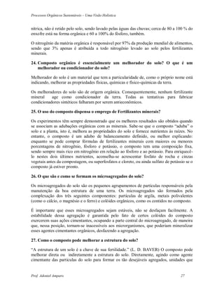 Processos Orgânicos Sustentáveis – Uma Visão Holística
Prof. Adoniel Amparo 27
nítrica, não é retido pelo solo, sendo lavado pelas águas das chuvas; cerca de 80 a 100 % do
enxofre está na forma orgânica e 60 a 100% do fósforo, também.
O nitrogênio da matéria orgânica é responsável por 97% da produção mundial de alimentos,
sendo que 3% apenas é atribuída a todo nitrogênio levado ao solo pelos fertilizantes
minerais.
24. Composto orgânico é essencialmente um melhorador do solo? O que é um
melhorador ou condicionador do solo?
Melhorador do solo é um material que tem a particularidade de, como o próprio nome está
indicando, melhorar as propriedades físicas, químicas e físico-químicas da terra.
Os melhoradores do solo são de origem orgânica. Consequentemente, nenhum fertilizante
mineral age como condicionador da terra. Todas as tentativas para fabricar
condicionadores sintéticos falharam por serem antieconômicos.
25. O uso do composto dispensa o emprego de Fertilizantes minerais?
Os experimentos têm sempre demonstrado que os melhores resultados são obtidos quando
se associam as adubações orgânicas com as minerais. Sabe-se que o composto “aduba” o
solo e a planta, isto é, melhora as propriedades do solo e fornece nutrientes às raízes. No
entanto, o composto é um adubo de balanceamento definido, ou melhor explicando:
enquanto se pode comprar fórmulas de fertilizantes minerais com maiores ou menores
porcentagens de nitrogênio, fósforo e potássio, o composto tem uma composição fixa,
sendo sempre mais rico em nitrogênio em relação ao fósforo e ao potássio. Para enriquecê-
lo nestes dois últimos nutrientes, aconselha-se acrescentar fosfato de rocha e cinzas
vegetais antes da compostagem, ou superfosfatos e cloreto, ou ainda sulfato de potássio se o
composto já estiver pronto.
26. O que são e como se formam os microagregados do solo?
Os microagregados do solo são os pequenos agrupamentos de partículas responsáveis pela
manutenção da boa estrutura de uma terra. Os microagregados são formados pela
complexação dos três seguintes componentes: partículas de argila, metais polivalentes
(como o cálcio, o magnésio e o ferro) e colóides orgânicos, como os contidos no composto.
É importante que esses microagregados sejam estáveis, não se desfaçam facilmente. A
estabilidade dessa agregação é garantida pelo fato de certos colóides do composto
exercerem suas ações cimentantes, ocupando a parte central do microagregado, de maneira
que, nessa posição, tornam-se inacessíveis aos microrganismos, que poderiam mineralizar
esses agentes cimentantes orgânicos, desfazendo a agregação.
27. Como o composto pode melhorar a estrutura do solo?
“A estrutura de um solo é a chave de sua fertilidade.” (L. D. BAVER) O composto pode
melhorar direta ou indiretamente a estrutura do solo. Diretamente, agindo como agente
cimentante das partículas do solo para formar os tão desejáveis agregados, unidades que
 