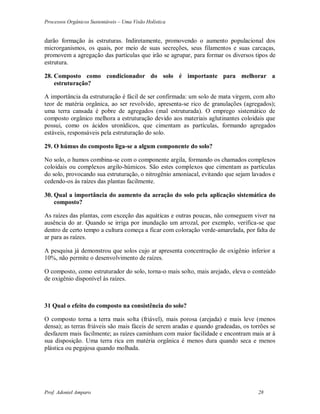 Processos Orgânicos Sustentáveis – Uma Visão Holística
Prof. Adoniel Amparo 28
darão formação às estruturas. Indiretamente, promovendo o aumento populacional dos
microrganismos, os quais, por meio de suas secreções, seus filamentos e suas carcaças,
promovem a agregação das partículas que irão se agrupar, para formar os diversos tipos de
estrutura.
28. Composto como condicionador do solo é importante para melhorar a
estruturação?
A importância da estruturação é fácil de ser confirmada: um solo de mata virgem, com alto
teor de matéria orgânica, ao ser revolvido, apresenta-se rico de granulações (agregados);
uma terra cansada é pobre de agregados (mal estruturada). O emprego sistemático de
composto orgânico melhora a estruturação devido aos materiais aglutinantes coloidais que
possui, como os ácidos uronídicos, que cimentam as partículas, formando agregados
estáveis, responsáveis pela estruturação do solo.
29. O húmus do composto liga-se a algum componente do solo?
No solo, o humos combina-se com o componente argila, formando os chamados complexos
coloidais ou complexos argilo-húmicos. São estes complexos que cimentam as partículas
do solo, provocando sua estruturação, o nitrogênio amoniacal, evitando que sejam lavados e
cedendo-os às raízes das plantas facilmente.
30. Qual a importância do aumento da aeração do solo pela aplicação sistemática do
composto?
As raízes das plantas, com exceção das aquáticas e outras poucas, não conseguem viver na
ausência do ar. Quando se irriga por inundação um arrozal, por exemplo, verifica-se que
dentro de certo tempo a cultura começa a ficar com coloração verde-amarelada, por falta de
ar para as raízes.
A pesquisa já demonstrou que solos cujo ar apresenta concentração de oxigênio inferior a
10%, não permite o desenvolvimento de raízes.
O composto, como estruturador do solo, torna-o mais solto, mais arejado, eleva o conteúdo
de oxigênio disponível às raízes.
31 Qual o efeito do composto na consistência do solo?
O composto torna a terra mais solta (friável), mais porosa (arejada) e mais leve (menos
densa); as terras friáveis são mais fáceis de serem aradas e quando gradeadas, os torrões se
desfazem mais facilmente; as raízes caminham com maior facilidade e encontram mais ar à
sua disposição. Uma terra rica em matéria orgânica é menos dura quando seca e menos
plástica ou pegajosa quando molhada.
 