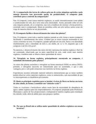 Processos Orgânicos Sustentáveis – Uma Visão Holística
Prof. Adoniel Amparo 29
32. A compactação das terras de cultura pelo uso de certas máquinas agrícolas e pelo
manejo incorreto tem provocado queda da produtividade. O composto pode
contribuir para o controle da compactação?
Sim. O composto, como outras matérias orgânicas, se usado sistematicamente como adubo
e condicionador do solo, da à terra uma certa elasticidade. Assim, passando sobre tal solo
uma máquina pesada, ele se comprime, mas tem a tendência de retomar a forma primitiva,
resistindo mais à compactação. Quem já caminhou sobre um solo turfoso sentiu como ele
reage de maneira elástica ao ser pressionado.
33. O composto facilita o desenvolvimento das raízes das plantas?
Sim. O composto, como toda a matéria orgânica juntada ao solo, torna-o menos compacto,
facilitando o caminhamento das raízes. Lembrar que as raízes crescem insinuando-se nos
vazios existentes na terra. O composto, quando aplicado em um solo, baixa a sua densidade
imediatamente, pois a densidade da terra é, em média, de 1,2 a 14, enquanto que a do
composto é de 0,4 a 0,6 g/cm³.
Na natureza, o desenvolvimento das raízes devido à presença da matéria orgânica é fácil de
ser constatado, observando que na parte superficial do solo, onde existe mais matéria
orgânica, é também onde se observa maior quantidade de raízes.
34. Nitrogênio na forma orgânica, principalmente encontrado no composto, é
assimilado diretamente pelas plantas?
As raízes das plantas assimilam o nitrogênio na forma amoniacal (NH4) ou nítrica (NO3):
portanto, o nitrogênio necessita ser mineralizado para ser assimilado, o que é uma
vantagem, pois o solo pode armazenar esse nutriente na forma orgânica.
Experiências recentes utilizando material radioativo demonstraram que as raízes também
podem absorver certos materiais orgânicos, como os aminoácidos, sem necessidade de que
os microrganismos os desdobrem previamente.
35. Quais os principais requisitos para se instalar viveiros de flores ou hortas em torno
de uma cidade, de forma a constituir um “cinturão verde”?
Todos os viveiristas e horticultores sabem muito bem da necessidade de abundância de
água e adubo orgânico para tais empreendimentos. O composto preparado pelas Prefeituras
Municipais a partir do lixo proporcionará a indispensável matéria orgânica para instalação
do cinturão verde, além de adubo para seus parques e jardins.
36. Por que no Brasil não se utiliza maior quantidade de adubos orgânicos em nossas
lavouras?
 