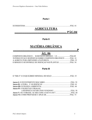Processos Orgânicos Sustentáveis – Uma Visão Holística
Prof. Adoniel Amparo 3
Parte I
ECOSSISTEMA ...................................................................................................PÁG. 01
AGRICULTURA
..................................................................... PÁG.04
Parte II
MATÉRIA ORGÂNICA
.....................................................................................P
ÁG. 06
COMPOSTO ORGÂNICO - SUBSTRATO BIOGEO – 1.0 ............................PÁG.09
50 PERGUNTAS E RESPOSTAS SOBRE COMPOSTO ORGÂNICO ............PÁG. 18
A AGRICULTURA IMITANDO A NATUREZA ...............................................PÁG. 32
O BIOGEO E OCONTROLE DE DOENÇAS NAS PLANTAS ........................PÁG. 34
Parte III
O “MB-4” E O EQUILÍBRIO MINERAL DO SOLO .........................................PÁG. 35
Anexo I: O INVESTIMENTO MACABRO..........................................................PÁG. 39
Anexo II: A FEIRA... E AS DOENÇAS ..............................................................PÁG. 41
Anexo III: ECOLOGIA AMBIENTAL................................................................PÁG. 44
Anexo IV: COLHEITAS E PRAGAS,
A RESPOSTA ESTARÁ NOS VENENOS?.......................................PÁG. 58
Anexo V: OU O BRASIL ACABA COM A SAÚVA OU?...................................PÁG. 68
Anexo VI: COMO PREPARAR E APLICAR.....................................................PÁG. 73
 