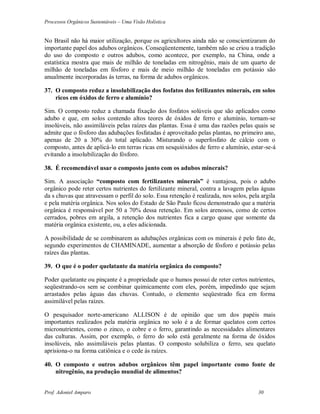 Processos Orgânicos Sustentáveis – Uma Visão Holística
Prof. Adoniel Amparo 30
No Brasil não há maior utilização, porque os agricultores ainda não se conscientizaram do
importante papel dos adubos orgânicos. Conseqüentemente, também não se criou a tradição
do uso do composto e outros adubos, como acontece, por exemplo, na China, onde a
estatística mostra que mais de milhão de toneladas em nitrogênio, mais de um quarto de
milhão de toneladas em fósforo e mais de meio milhão de toneladas em potássio são
anualmente incorporadas ás terras, na forma de adubos orgânicos.
37. O composto reduz a insolubilização dos fosfatos dos fetilizantes minerais, em solos
ricos em óxidos de ferro e alumínio?
Sim. O composto reduz a chamada fixação dos fosfatos solúveis que são aplicados como
adubo e que, em solos contendo altos teores de óxidos de ferro e alumínio, tornam-se
insolúveis, não assimiláveis pelas raízes das plantas. Essa é uma das razões pelas quais se
admite que o fósforo das adubações fosfatadas é aproveitado pelas plantas, no primeiro ano,
apenas de 20 a 30% do total aplicado. Misturando o superfosfato de cálcio com o
composto, antes de aplicá-lo em terras ricas em sesquióxidos de ferro e alumínio, estar-se-á
evitando a insolubilização do fósforo.
38. É recomendável usar o composto junto com os adubos minerais?
Sim. A associação “composto com fertilizantes minerais” é vantajosa, pois o adubo
orgânico pode reter certos nutrientes do fertilizante mineral, contra a lavagem pelas águas
da s chuvas que atravessam o perfil do solo. Essa retenção é realizada, nos solos, pela argila
e pela matéria orgânica. Nos solos do Estado de São Paulo ficou demonstrado que a matéria
orgânica é responsável por 50 a 70% dessa retenção. Em solos arenosos, como de certos
cerrados, pobres em argila, a retenção dos nutrientes fica a cargo quase que somente da
matéria orgânica existente, ou, a eles adicionada.
A possibilidade de se combinarem as adubações orgânicas com os minerais é pelo fato de,
segundo experimentos de CHAMINADE, aumentar a absorção de fósforo e potássio pelas
raízes das plantas.
39. O que é o poder quelatante da matéria orgânica do composto?
Poder quelatante ou pinçante é a propriedade que o humos possui de reter certos nutrientes,
seqüestrando-os sem se combinar quimicamente com eles, porém, impedindo que sejam
arrastados pelas águas das chuvas. Contudo, o elemento seqüestrado fica em forma
assimilável pelas raízes.
O pesquisador norte-americano ALLISON é de opinião que um dos papéis mais
importantes realizados pela matéria orgânica no solo é a de formar quelatos com certos
micronutrientes, como o zinco, o cobre e o ferro, garantindo as necessidades alimentares
das culturas. Assim, por exemplo, o ferro do solo está geralmente na forma de óxidos
insolúveis, não assimiláveis pelas plantas. O composto solubiliza o ferro, seu quelato
aprisiona-o na forma catiônica e o cede às raízes.
40. O composto e outros adubos orgânicos têm papel importante como fonte de
nitrogênio, na produção mundial de alimentos?
 