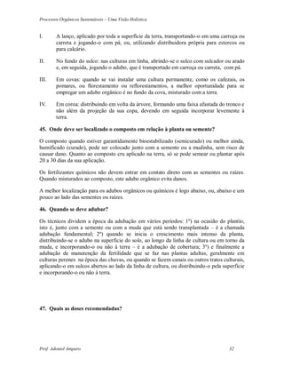 Processos Orgânicos Sustentáveis – Uma Visão Holística
Prof. Adoniel Amparo 32
I. A lanço, aplicado por toda a superfície da terra, transportando-o em uma carroça ou
carreta e jogando-o com pá, ou, utilizando distribuidora própria para estercos ou
para calcário.
II. No fundo do sulco: nas culturas em linha, abrindo-se o sulco com sulcador ou arado
e, em seguida, jogando o adubo, que é transportado em carroça ou carreta, com pá.
III. Em covas: quando se vai instalar uma cultura permanente, como os cafezais, os
pomares, ou florestamento ou reflorestamentos, a melhor oportunidade para se
empregar um adubo orgânico é no fundo da cova, misturado com a terra.
IV. Em coroa: distribuindo em volta da árvore, formando uma faixa afastada do tronco e
não além da projeção da sua copa, devendo em seguida incorporar levemente à
terra.
45. Onde deve ser localizado o composto em relação à planta ou semente?
O composto quando estiver garantidamente bioestabilizado (semicurado) ou melhor ainda,
humificado (curado), pode ser colocado junto com a semente ou a mudinha, sem risco de
causar dano. Quanto ao composto cru aplicado na terra, só se pode semear ou plantar após
20 a 30 dias da sua aplicação.
Os fertilizantes químicos não devem entrar em contato direto com as sementes ou raízes.
Quando misturados ao composto, este adubo orgânico evita danos.
A melhor localização para os adubos orgânicos ou químicos é logo abaixo, ou, abaixo e um
pouco ao lado das sementes ou raízes.
46. Quando se deve adubar?
Os técnicos dividem a época da adubação em vários períodos: 1º) na ocasião do plantio,
isto é, junto com a semente ou com a muda que está sendo transplantada – é a chamada
adubação fundamental; 2º) quando se inicia o crescimento mais intenso da planta,
distribuindo-se o adubo na superfície do solo, ao longo da linha de cultura ou em torno da
muda, e incorporando-o ou não à terra – é a adubação de cobertura; 3º) e finalmente a
adubação de manutenção da fertilidade que se faz nas plantas adultas, geralmente em
culturas perenes na época das chuvas, ou quando se fazem canais ou outros tratos culturais,
aplicando-o em sulcos abertos ao lado da linha de cultura, ou distribuindo-o pela superfície
e incorporando-o ou não à terra.
47. Quais as doses recomendadas?
 