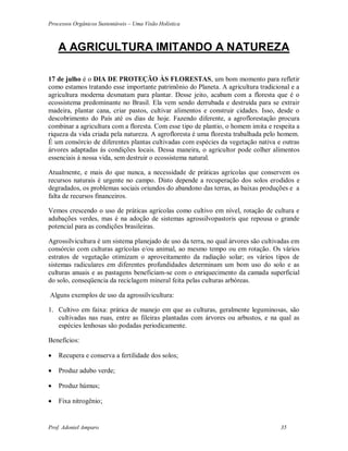 Processos Orgânicos Sustentáveis – Uma Visão Holística
Prof. Adoniel Amparo 35
A AGRICULTURA IMITANDO A NATUREZA
17 de julho é o DIA DE PROTEÇÃO ÀS FLORESTAS, um bom momento para refletir
como estamos tratando esse importante patrimônio do Planeta. A agricultura tradicional e a
agricultura moderna desmatam para plantar. Desse jeito, acabam com a floresta que é o
ecossistema predominante no Brasil. Ela vem sendo derrubada e destruída para se extrair
madeira, plantar cana, criar pastos, cultivar alimentos e construir cidades. Isso, desde o
descobrimento do País até os dias de hoje. Fazendo diferente, a agroflorestação procura
combinar a agricultura com a floresta. Com esse tipo de plantio, o homem imita e respeita a
riqueza da vida criada pela natureza. A agrofloresta é uma floresta trabalhada pelo homem.
É um consórcio de diferentes plantas cultivadas com espécies da vegetação nativa e outras
árvores adaptadas ás condições locais. Dessa maneira, o agricultor pode colher alimentos
essenciais á nossa vida, sem destruir o ecossistema natural.
Atualmente, e mais do que nunca, a necessidade de práticas agrícolas que conservem os
recursos naturais é urgente no campo. Disto depende a recuperação dos solos erodidos e
degradados, os problemas sociais oriundos do abandono das terras, as baixas produções e a
falta de recursos financeiros.
Vemos crescendo o uso de práticas agrícolas como cultivo em nível, rotação de cultura e
adubações verdes, mas é na adoção de sistemas agrossilvopastoris que repousa o grande
potencial para as condições brasileiras.
Agrossilvicultura é um sistema planejado de uso da terra, no qual árvores são cultivadas em
consórcio com culturas agrícolas e/ou animal, ao mesmo tempo ou em rotação. Os vários
estratos de vegetação otimizam o aproveitamento da radiação solar; os vários tipos de
sistemas radiculares em diferentes profundidades determinam um bom uso do solo e as
culturas anuais e as pastagens beneficiam-se com o enriquecimento da camada superficial
do solo, conseqüencia da reciclagem mineral feita pelas culturas arbóreas.
Alguns exemplos de uso da agrossilvicultura:
1. Cultivo em faixa: prática de manejo em que as culturas, geralmente leguminosas, são
cultivadas nas ruas, entre as fileiras plantadas com árvores ou arbustos, e na qual as
espécies lenhosas são podadas periodicamente.
Benefícios:
 Recupera e conserva a fertilidade dos solos;
 Produz adubo verde;
 Produz húmus;
 Fixa nitrogênio;
 