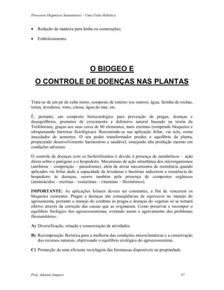 Processos Orgânicos Sustentáveis – Uma Visão Holística
Prof. Adoniel Amparo 37
 Redução de madeira para lenha ou construções;
 Embelezamento.
O BIOGEO E
O CONTROLE DE DOENÇAS NAS PLANTAS
Trata-se de um pé de cuba misto, composto de estéreo (ou outros), água, farinha de rochas,
tortas, leveduras, xisto, cinzas, água do mar, etc.
É, portanto, um composto biotecnológico para prevenção de pragas, doenças e
desequilíbrios, promotor de crescimento e defensivo natural baseado na teoria da
Trofobiosoe, graças aos seus cerca de 80 elementos, mais enzimas (rompendo bloqueios e
ultrapassando barreiras fisiológicas). Recomenda-se sua aplicação foliar, via solo, como
inoculador de sementes. O seu poder transformador produz o equilíbrio da planta,
propiciando desenvolvimento harmonioso e saudável, ensejando alta produção mesmo em
condições adversas.
O controle de doenças com os biofertilizantes é devido à presença de metabólicos – ação
direta sobre o patógeno e o hospedeiro. Mecanismo de ação simultânea dos microrganismos
(antibiose – competição – parasitismo), além de ativar mecanismos de resistência quando
aplicados via foliar dado à capacidade de leveduras e bactérias induzirem a resistência do
hospedeiro às doenças, ocorre também pela presença de compostos orgânicos
(aminoácidos – enzimas – coenzimas – vitaminas – fitormônios).
IMPORTANTE: As aplicações foliares devem ser constantes, a fim de vencerem os
bloqueios existentes. Pragas e doenças são conseqüências de equívocos no manejo do
agrossistema, portanto o manejo do combate às pragas e doenças do vegetais só se tornará
efetivo através da correção das causas que as originaram. Como preservar e recompor o
equilíbrio biológico dos agroecossistemas, evitando assim o agravamento dos problemas
fitossanitários.:
A) Diversificação, rotação e consorciação de atividades.
B) Recomposição florística para a melhoria das condições microclimáticas e a conservação
dos recursos naturais, objetivando o equilíbrio ecológico do agroecossistema.
C) Promoção de uma eficiente reciclagem das biomassas disponíveis na propriedade.
 