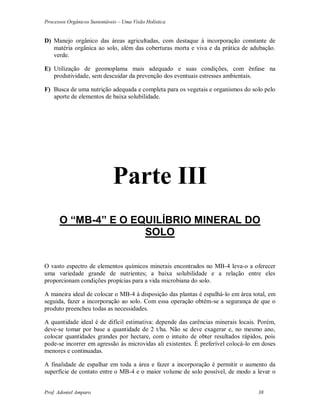 Processos Orgânicos Sustentáveis – Uma Visão Holística
Prof. Adoniel Amparo 38
D) Manejo orgânico das áreas agricultadas, com destaque à incorporação constante de
matéria orgânica ao solo, além das coberturas morta e viva e da prática de adubação.
verde.
E) Utilização de geomoplama mais adequado e suas condições, com ênfase na
produtividade, sem descuidar da prevenção dos eventuais estresses ambientais.
F) Busca de uma nutrição adequada e completa para os vegetais e organismos do solo pelo
aporte de elementos de baixa solubilidade.
Parte III
O “MB-4” E O EQUILÍBRIO MINERAL DO
SOLO
O vasto espectro de elementos químicos minerais encontrados no MB-4 leva-o a oferecer
uma variedade grande de nutrientes; a baixa solubilidade e a relação entre eles
proporcionam condições propícias para a vida microbiana do solo.
A maneira ideal de colocar o MB-4 à disposição das plantas é espalhá-lo em área total, em
seguida, fazer a incorporação ao solo. Com essa operação obtém-se a segurança de que o
produto preencheu todas as necessidades.
A quantidade ideal é de difícil estimativa: depende das carências minerais locais. Porém,
deve-se tomar por base a quantidade de 2 t/ha. Não se deve exagerar e, no mesmo ano,
colocar quantidades grandes por hectare, com o intuito de obter resultados rápidos, pois
pode-se incorrer em agressão às microvidas ali existentes. È preferível colocá-lo em doses
menores e continuadas.
A finalidade de espalhar em toda a área e fazer a incorporação é permitir o aumento da
superfície de contato entre o MB-4 e o maior volume de solo possível, de modo a levar o
 