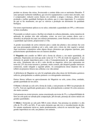 Processos Orgânicos Sustentáveis – Uma Visão Holística
Prof. Adoniel Amparo 39
produto ao alcance das raízes, favorecendo o contato delas com os nutrientes liberados. É
uma operação realmente trabalhosa, que envolve equipamentos e custos mais elevados, mas
é compensador; reduzirá custos futuros em combate a pragas e doenças, obterá maior
produção e melhor qualidade biológica da cultura, que é o mais importante. É o contrário
do que se faz atualmente, em que se valoriza a produção em detrimento da qualidade
biológica.
Em testes experimentais aplicou-se no sulco, reduzindo a quantidade em 50%, e obtiveram-
se bons resultados.
Procurando-se reduzir custos e facilitar em relação às culturas plantadas, outras maneiras de
aplicação do produto têm sido utilizadas, como: na cova (em contato direto com a
semente); na projeção da copa; em culturas permanentes, como fruteiras, calcula-se a área e
a quantidade equivalente, proporcional a 2 t/ha.
A grande necessidade de certos minerais para a saúde das plantas e dos animais faz com
que essa preocupação estenda-se até o solo, onde está o início da vida vegetal e animal.
Aqui teceremos comentários sobre alguns desses elementos que julgamos oportuno, para
posteriormente aprofundarmo-nos em maiores detalhes.
O Magnésio está contido no MB-4 sob a forma de silicato e, em maior quantidade, de
carbonato. Representa um total que pode variar de 17 a 19% de óxido de magnésio. É um
elemento de grande importância para a vida e Conseqüentemente de grande necessidade
nos solos. Atualmente não se dá o valor devido ao magnésio, talvez por representar em
torno de 2,5% da crosta terrestre e, portanto, muito comum, não desperta grandes interesses
comerciais, sendo relegado a segundo planto. As conseqüências desse desprezo vão se
refletir em prejuízos futuros nas colheitas e na vida animal.
A deficiência de Magnésio no solo foi ampliada pelas altas doses de fertilizantes químicos
solúveis, principalmente os adubos potássio e os nitrogenados amoniacais.
Outros fatores influem no aproveitamento do Magnésio no solo, como clima, umidade,
grande quantidade de íon cálcio.
O Ferro é ofertado ao solo sob a forma de óxido, e está presente no MB-4 na proporção de
6 a 8%. Tem um significado grande para a vida, principalmente a animal. Os solos arenosos
são muito carentes.
Está presente na crosta terrestre, numa concentração em torno de 5%, e a disponibilidade de
ferro no solo pode ser afetada pela compactação, pH elevado, presença de outros metais em
grandes quantidades.
O Silício é fornecido ao solo pelo MB-4 como silicato. Sua presença no produto é a alta
cifra de 39 a 48% em SiO2. É um outro elemento que não teve o reconhecimento devido.
No entanto atualmente inicia-se, muito prudentemente, colocá-lo no merecido lugar. Tem
grande importância no solo, nas plantas e nos animais.
 