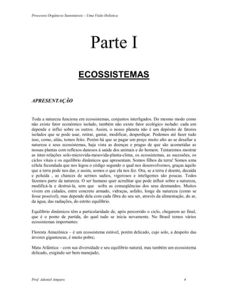 Processos Orgânicos Sustentáveis – Uma Visão Holística
Prof. Adoniel Amparo 4
Parte I
ECOSSISTEMAS
APRESENTAÇÃO
Toda a natureza funciona em ecossistemas, conjuntos interligados. Do mesmo modo como
não existe fator econômico isolado, também não existe fator ecológico isolado: cada um
depende e influi sobre os outros. Assim, o nosso planeta não é um depósito de fatores
isolados que se pode usar, retirar, gastar, modificar, desperdiçar. Podemos até fazer tudo
isso, como, aliás, temos feito. Porém há que se pagar um preço muito alto ao se desafiar a
natureza e seus ecossistemas, haja vista as doenças e pragas de que são acometidas as
nossas plantas com reflexos danosos à saúde dos animais e do homem. Tentaremos mostrar
as inter-relações solo-microvida-mesovida-planta-clima, os ecossistemas, as sucessões, os
ciclos vitais e os equilíbrio dinâmicos que apresentam. Somos filhos da terra! Somos uma
célula fecundada que nos legou o código segundo o qual nos desenvolvemos, graças àquilo
que a terra pode nos dar, e assim, somos o que ela nos fez. Ora, se a terra é doente, decaída
e poluída , as chances de sermos sadios, vigorosos e inteligentes são poucas. Todos
fazemos parte da natureza. O ser humano quer acreditar que pode influir sobre a natureza,
modificá-la e destrui-la, sem que sofra as conseqüências dos seus desmandos. Muitos
vivem em cidades, entre concreto armado, vidraças, asfalto, longe da natureza (como se
fosse possível), mas depende dela com cada fibra do seu ser, através da alimentação, do ar,
da água, das radiações, do estrito equilíbrio.
Equilíbrio dinâmicos têm a particularidade de, após percorrido o ciclo, chegarem ao final,
que é o ponto de partida, do qual tudo se inicia novamente. No Brasil temos vários
ecossistemas importantes:
Floresta Amazônica – é um ecossistema estável, porém delicado, cujo solo, a despeito das
árvores gigantescas, é muito pobre;
Mata Atlântica – com sua diversidade e seu equilíbrio natural, mas também um ecossistema
delicado, exigindo ser bem manejado;
 