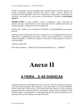 Processos Orgânicos Sustentáveis – Uma Visão Holística
Prof. Adoniel Amparo 44
estamos nos matando com nossas próprias mãos. Quando fazemos uma feira, supomos que
estamos comprando somente nutrientes para nossos corpos, estamos fazendo um
investimento, mas, adicionado à feira, vêm os agrotóxicos, os hormônios, as deficiências de
vitaminas e sais minerais, etc., que causam as nossas doenças. É portanto um investimento
macabro.
OBSERVAÇÕES: A nossa intenção é alertar a população e, agora, professores de
ciências, para que conscientizem os jovens, para que eles não venham passar pelo que
estamos passando, e tenham uma vida com saúde e paz.
Fazemos isto, também, com a intenção de dividirmos as responsabilidades que tomamos
para nós.
Queremos colocar à disposição dos alunos e professores o nosso departamento técnico com
informações e conhecimentos para, juntos, unirmos nossas experiências e encontrarmos
soluções adequadas, na tentativa de superar a crise para as futuras gerações e minorar o
sofrimento desta.
Arapiraca, junho/1996.
Solon Barrozo Barreto – Diretor Técnico da Mineração Barreto S.A. – MIBASA
Anexo II
A FEIRA... E AS DOENÇAS
Atualmente temos mais dificuldades para fazer uma feira. Além das condições financeiras,
vem uma outra preocupação, mais complexa, e que poderá deixar você sem possibilidades
de fazer outra, para o resto da vida, se é que ainda restará vida. Será que o nosso organismo
suportará mais uma semana de agressões, sem mostrar sinais de que está saturado, de que
há muito tempo vem protelando e se esforçando para lhe dar uma boa aparência, com a
esperança de haver uma mudança na conduta alimentar?
 