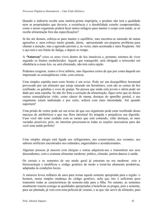 Processos Orgânicos Sustentáveis – Uma Visão Holística
Prof. Adoniel Amparo 45
Quando a indústria recebe uma matéria-prima imprópria, o produto não terá a qualidade
nem as propriedades que deveria; a resistência e a durabilidade estarão comprometidas;
como o nosso organismo poderá fazer tantos milagres para manter o corpo com saúde, se só
recebe alimentação fora das especificações?
Já faz até demais, esforça-se para manter o equilíbrio, mas encontra-se saturado de tantas
agressões e, num esforço muito grande, alerta, apresentando um pequeno problema para
chamar a atenção, mas a agressão persiste e, às vezes, mais acentuada e mais freqüente. Até
o aço tem o seu limite de fadiga, e depois se rompe.
A ‘Natureza” criou os seres vivos dentro de leis imutáveis e, portanto, teremos de viver
segundo os limites estabelecidos. Aquele que transgredir, será obrigado a retroceder em
obediência a essas leis, ou será eliminado, não tem outra opção.
Podemos exagerar, temos o livre arbítrio, mas fiquemos certos de que por conta daquele ato
impensado as conseqüências virão, com certeza.
Uma simples espinha num rosto bonito é um aviso. Pode ser um desequilíbrio hormonal
provocado por um alimento que esteja saturado em hormônios, com são as carnes de boi
confinado, as galinhas e ovos de granja. Na pessoa que ainda está jovem o alerta pode ser
dado por uma espinha. Se não for feita a correção da alimentação, fique certo que no futuro
outras conseqüências virão, como câncer de mama, doenças do aparelho genital, e seu
organismo estará maltratado e por certo, sofrerá com mais intensidade. Até quando
suportará?
Uma prisão de ventre pode ser um aviso de que seu organismo pode estar recebendo doses
maciças de antibióticos e que sua flora intestinal foi atingida e prejudicou sua digestão.
Caso você não tome cuidado com as carnes que está comendo, virão doenças, as mais
variadas possíveis, pois, no intestino processam-se todas as reações necessárias para dar
você uma saúde perfeita!
Uma simples alergia está ligada aos refrigerantes, aos conservantes, aos corantes, aos
sabores artificiais encontrados nos enlatados, engarrafados e acondicionados.
Algumas pessoas já nascem com alergias e outras adquirem-nas e transmitem aos seus
descendentes, com o costume alimentar moderno, prático, cômodo, porém danoso à saúde.
Os cereais e as sementes de um modo geral já entraram na era moderna: veio a
biotecnologia e modificou o código genético de modo a torná-las altamente produtivas,
adaptadas às condições locais.
A natureza levou milhares de anos para tornar aquela semente apropriada para a região: o
homem, numa simples mudança do código genético, acha que isto é suficiente para
transmitir todas as características da semente-mãe para a filha. No entanto, as sementes
atualmente trazem consigo as qualidades apropriadas a beneficiar as pragas, pois a semente,
para ser plantada, já vem com uma película de veneno, e as que vão servir de alimento, para
 