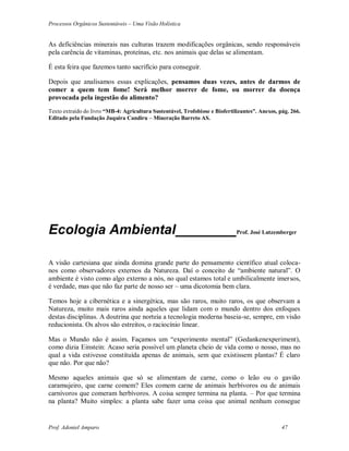 Processos Orgânicos Sustentáveis – Uma Visão Holística
Prof. Adoniel Amparo 47
As deficiências minerais nas culturas trazem modificações orgânicas, sendo responsáveis
pela carência de vitaminas, proteínas, etc. nos animais que delas se alimentam.
É esta feira que fazemos tanto sacrifício para conseguir.
Depois que analisamos essas explicações, pensamos duas vezes, antes de darmos de
comer a quem tem fome! Será melhor morrer de fome, ou morrer da doença
provocada pela ingestão do alimento?
Texto extraído do livro “MB-4: Agricultura Sustentável, Trofobiose e Biofertilizantes”. Anexos, pág. 266.
Editado pela Fundação Juquira Candiru – Mineração Barreto AS.
Ecologia Ambiental________Prof. José Lutzemberger
A visão cartesiana que ainda domina grande parte do pensamento científico atual coloca-
nos como observadores externos da Natureza. Daí o conceito de “ambiente natural”. O
ambiente é visto como algo externo a nós, no qual estamos total e umbilicalmente imersos,
é verdade, mas que não faz parte de nosso ser – uma dicotomia bem clara.
Temos hoje a cibernética e a sinergética, mas são raros, muito raros, os que observam a
Natureza, muito mais raros ainda aqueles que lidam com o mundo dentro dos enfoques
destas disciplinas. A doutrina que norteia a tecnologia moderna baseia-se, sempre, em visão
reducionista. Os alvos são estreitos, o raciocínio linear.
Mas o Mundo não é assim. Façamos um “experimento mental” (Gedankenexperiment),
como dizia Einstein: Acaso seria possível um planeta cheio de vida como o nosso, mas no
qual a vida estivesse constituída apenas de animais, sem que existissem plantas? É claro
que não. Por que não?
Mesmo aqueles animais que só se alimentam de carne, como o leão ou o gavião
caramujeiro, que carne comem? Eles comem carne de animais herbívoros ou de animais
carnívoros que comeram herbívoros. A coisa sempre termina na planta. – Por que termina
na planta? Muito simples: a planta sabe fazer uma coisa que animal nenhum consegue
 