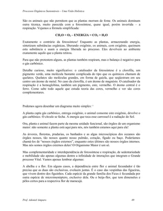 Processos Orgânicos Sustentáveis – Uma Visão Holística
Prof. Adoniel Amparo 49
São os animais que não permitem que as plantas morram de fome. Os animais dominam
outra técnica, muito parecida com a fotossíntese, quase igual, porém invertida – a
respiração. Vejamos a fórmula simplificada:
CH2O = O2 – ENERGIA = CO2 = H2O
Exatamente o contrário da fotossíntese! Enquanto as plantas, armazenando energia,
sintetizam substâncias orgânicas, liberando oxigênio, os animais, com oxigênio, queimam
esta substância e usam a energia liberada no processo. Eles devolvem ao ambiente
exatamente aquilo que a planta retirou.
Para que não protestem alguns, as plantas também respiram, mas o balanço é negativo para
o gás carbônico.
Detalhe curioso, muito significativo: o catalisador da fotossíntese é a clorofila, um
pigmento verde, uma molécula bastante complicada do tipo que os químicos chamam de
quelatos. Quelatos são moléculas grandes, em forma de gaiola, que seqüestram em seu
centro um átomo de metal. No caso da clorofila, é um átomo de magnésio. O catalisador da
respiração é a hemoglobina, também um pigmento, este, vermelho. O átomo central é o
ferro. Como sabe todo aquele que estuda teoria das cores, vermelho e ver são cores
complementares.
Podemos agora desenhar um diagrama muito simples: ¹
A planta capta gás carbônico, entrega oxigênio, o animal consome este oxigênio, devolve o
gás carbônico. O círculo se fecha. A energia que toca esse carrossel é a radiação do Sol.
Ora, planta e animal fazem parte da mesma unidade funcional, são órgãos de um organismo
maior: não somente a planta está aqui para nós, nós também estamos aqui para ela!
As árvores, florestas, pradarias, os banhados e as algas microscópicas dos oceanos são
órgãos nossos, tão nossos quanto nosso pulmão, coração, fígado ou baço. Poderíamos
chamá-los de “nossos órgãos externos”, enquanto estes últimos são nossos órgãos internos.
Mas nós somos órgãos externos deles! O Organismo Maior é um só.
Mas complementaridade e interdependência de fotossíntese e respiração, de sedentariedade
e mobilidade são apenas algumas dentre a infinidade de interações que integram o Grande
processo Vital. Vamos apenas lembrar algumas:
A abelha e a flor. Em alguns casos, a dependência entre flor e animal fecundador é tão
precisa que as duas são exclusivas, evoluem juntas. É o caso das vespinhas das figueiras,
que vivem dentro dos figuinhos. Cada espécie da grande família dos Ficus é fecundada por
outra espécie de microimenóptero, exclusivo dela. Ou o beija-flor, que tem dimensões e
pêlos certos para a respectiva flor de maracujá.
 