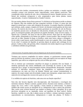 Processos Orgânicos Sustentáveis – Uma Visão Holística
Prof. Adoniel Amparo 50
Em alguns solos úmidos, extremamente ácidos e pobres em nutrientes, o mundo vegetal
consegue avançar com pioneiras muito especializadas, certas plantas carnívoras. Não
conseguindo retirar minerais do solo, elas se alimentam de insetos. Quando morrem, com o
húmus daí resultante enriquecem o solo, preparando-o para outras plantas, menos
especializadas. A morte é fundamental no Grande Contexto.
Por que muitas plantas fazem frutos gostosos? A eficiência na fotossíntese proíbe as plantas
de viajarem. Mas elas também têm que conquistar território. O fruto é o preço que elas
pagam ao animal que o come, pelo transporte da semente. As grandes figueiras centenárias
que enfeitam, ainda, campos, campões do litoral e da baixada central gaúcha são bem mais
precisas. Na maioria das árvores, as sementes germinam na escuridão do solo da floresta.
As mudinhas passam anos ou décadas de vida precária, lutando para chegar em cima. Em
geral, só conseguem quando, pela queda de um gigante decrépito, surge um novo espaço. A
figueira faz o contrário. Ela nasce no alto de outras árvores. Passa anos de vida precária
como epífita, alimentando-se do húmus dos galhos e troncos podres. Mas consegue enviar
uma raiz ao chão. Quando lá chega, se fortalece, emite mais raízes, abraça e estrangula a
árvore sobre a qual nasceu; acaba transformando-se num novo gigante. Mas, como chegou
lá em cima? A semente do figuinho só germina depois de passar pelo estômago de um
pássaro. Caída ao chão, não germina, falta o tratamento dos ácidos digestivos que eliminam
a substância inibidora da germinação.
¹ Nota da revisora: Na apostila original consta um diagrama que não foi possível reproduzir.
Teríamos que escrever compêndios de muitos volumes, se quiséssemos mostrar apenas
parte do fascínio da simbiose, como a da saúva, onde cada espécie tem sua espécie de fungo
específico, que cultiva no composto que faz com as folhas que corta.
Até as criaturas que costumamos classificar de pragas ou parasitas têm sua função. A
moderna agronomia não estaria trabalhando com enxurradas de veneno se não tivesse
esquecido que a “praga” só ataca hospedeiro doente, desequilibrado, desajustado. Atacando
somente os indivíduos marginais dentro das populações, os organismos parasitas
constituem-se em mais um crivo da Seleção Natural, que esmera constantemente as
espécies, faz surgir sempre mais diversidade, sempre mais sinergismo, sempre mais ciclos e
espiciclos de reciclagem dos recursos dos quais se serve a Vida.
E os milhões de espécies de bactérias, cada uma com sua função específica?
Sem elas não haveria digestão nem decomposição, não funcionaria a reciclagem dos
nutrientes minerais. Plantas e animais, quando mortos, ficariam como múmias, a obstruir o
espaço dos vivos, sobre o solo esgotado, a fome mataria os sobreviventes. As plantas
também não teriam acesso ao nitrogênio do ar, indispensável para a síntese das proteínas.
Mas, assim como existem bactérias que ajudam as plantas a obter nitrogênio, há as que
devolvem nitrogênio ao ar, mantendo, assim, um equilíbrio de fluxo estável. Outras
bactérias, também no solo, dão à planta acesso ao fósforo e demais nutrientes minerais,
especialmente os micronutrientes, indispensáveis à saúde das plantas. O fósforo é
 