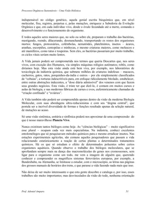 Processos Orgânicos Sustentáveis – Uma Visão Holística
Prof. Adoniel Amparo 51
indispensável no código genético, aquela genial escrita bioquímica que, em nível
molecular, fixa, registra, perpetua e, pelas mutações, enriquece a Sabedoria da Evolução
Orgânica e que, em cada indivíduo vivo, desde o óvulo fecundado até a morte, comanda o
desenvolvimento e o funcionamento do organismo.
E todos aqueles seres maiores que, no solo ou sobre ele, preparam o trabalho das bactérias,
mastigando, roendo, dilacerando, desmanchando, transportando os restos dos organismos
mortos: fungos, protozoários, colêmbolas, nematóides, platelmintos, insetos – ácaros,
aranhas, escorpiões, centopéias e minhocas, e mesmo criaturas maiores, como moluscos e
até mamíferos, como tatus e toupeiras. Sem eles, as bactérias passariam por muito trabalho,
os ciclos vitais seriam muito lentos.
A Vida jamais poderá ser comprometida nos termos que queria Descartes que, nos seres
vivos, com exceção dos Humanos, via simples máquinas relógios autômatos; robôs, como
diríamos hoje. Mas esta visão ainda está bem viva, por exemplo, nos laboratórios de
toxicologia da indústria química, que submete milhões de criaturas indefesas – macacos,
cachorros, gatos, ratos, porquinhos-da-índia e outros – por ela simplesmente classificados
de “cobaias”, a torturas indescritíveis para, em enfoque ridiculamente bitolado, estabelecer,
entre outras abstrações indecentes, a “dose diária admissível” dos venenos com que fazem
seus grandes negócios. Esta visão, é triste ter que dizê-lo, é comum em muitos cursos e
aulas de biologia, e nas modernas fábricas de carnes e ovos, eufemisticamente chamadas de
“criação confinada” e “aviários”.
A Vida também não poderá ser compreendida apenas dentro da visão da moderna Biologia
Molecular, com suas abordagens ultra-reducionistas e com seu “dogma central”, que
postula ser a incrível diversidade de formas e funções resultado apenas da seleção natural,
de mutações ao acaso.
Só uma visão sistêmica, unitária e sinfônica poderá nos aproximar de uma compreensão do
que é nosso maravilhoso Planeta Vivo.
Nunca existiram tantos biólogos como hoje. As “ciências biológicas” – muito significativo
esse plural – ocupam cada vez mais especialistas. Na indústria, conheci excelentes
entolomólogos que só pesquisavam métodos químicos para e mesmo erradicar insetos. Nas
estações experimentais agrícolas, são comuns aqueles pesquisadores que passam a vida
relacionando estatisticamente a reação de certas plantas a determinados tratamentos
químicos. Há os que só estudam o efeito de determinados poluentes sobre certos
organismos aquáticos. Quando observo o trabalho dos biólogos moleculares, que se
aprofundam sempre mais na dança das macromoléculas do genes nos cromossomos, sem
ligar para o organismo como um todo, me vem a imagem de alguém que, querendo
conhecer e compreender os magníficos sistemas ferroviários europeus, por exemplo, a
Bundesbahn, na Alemanha, se limitasse a estudar, com o microscópio, as letras nas páginas
dos grossos manuais de horários dos trens, e que parasse a vida fazendo nada mais que isso.
Não deixa de ser muito interessante o que esta gente descobre e cataloga e, por isso, esses
trabalhos são muito importantes; mas desvinculados da visão do todo, nenhuma orientação
 
