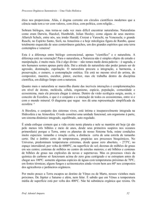 Processos Orgânicos Sustentáveis – Uma Visão Holística
Prof. Adoniel Amparo 52
ética nos proporciona. Aliás, é dogma corrente em círculos científicos modernos que a
ciência nada tem a ver com valores, com ética, com política, com religião...
Sobram biólogos, mas torna-se cada vez mais difícil encontrar naturalistas. Naturalistas
como eram Darwin, Haeckel, Humboldt, Julian Huxley; como alguns de seus mestres:
Allarich Schulz, entre nós, seu irmão Harald; Croizat e Vareschi, na Venezuela; o grande
Ruschi, no Espírito Santo, Sioli, na Amazônia e a hoje mitológica figura de Rambo, quase
totalmente esquecida de seus conterrâneos gaúchos, um dos grandes espíritos que esta terra
contemplou e venerou!
Esta é a diferença entre biólogo convencional, apenas “científico” e o naturalista. A
diferença está na veneração! Para o naturalista, a Natureza não é simples objeto de estudo e
manipulação, é muito mais. Ela é algo divino – não temos medo desta palavra – é sagrada, e
nós humanos somos apenas parte dela. Daí a atitude do naturalista não poder jamais ser de
agressão, dominação, espoliação. O naturalista procura a integração, a harmonia, a
preservação, o esmero, a contemplação estética. Ele está no mesmo nível do artista, do
compositor, maestro, escultor, pintor, escritor, mas ele trabalha dentro da disciplina
científica, em diálogo limpo com a natureza.
Quanto mais o naturalista se maravilha diante das incríveis interações e complementações
em nível de átomo, molécula, célula, organismo, espécie, população, comunidade e
ecossistema, mais ele procura chegar à síntese. Dentro da visão ecológica surgiu, assim, o
conceito de Ecosfera, o que é o conjunto e a interação de todos os ecossistemas, entre si e
com o mundo mineral. O diagrama que segue nos dá uma representação simplificada da
ecosfera: ²
A Biosfera, o conjunto dos sistemas vivos, está íntima e inseparavelmente integrada na
Hidrosfera e na Atmosfera. O todo constitui uma unidade funcional, um organismo à parte,
um sistema dinâmico integrado, equilibrado, auto-regulado.
É ainda enfoque comum que a vida existe neste planeta e nele se mantém até hoje (já são
pelo menos três bilhões e meio de anos, desde seus primeiros suspiros nos oceanos
primordiais) porque a Terra, entre os planetas de nosso Sistema Sola, reúne condições
muito especiais: tamanho e rotação certa, a distância certa de uma estrela de tamanho
certo. Daí o âmbito certo de temperaturas, propícias aos processos bioquímicos. No
Universo, predominam temperaturas extremas, desde quase zero absoluto, - 273ºC, no
espaço intersideral; por volta de 6000ºC, na superfície do sol; dezenas de milhões de graus
em seu centro; centenas de milhões no centro de estrelas maiores; e até bilhões e centenas
de bilhões de graus nas explosões da novas e supernovas. Mas os processos vitais da
química do carbono só funcionam acima do zero grau centígrado e se estropiam antes de
chegar aos 100ºC. somente algumas espécies de águas com temperaturas próximas de 70ºC,
em fontes térmicas; alguns fungos e actinomicetos ainda vivem bem aos 60º nos compostos
dos agricultores e jardineiros orgânicos.
Por muito pouco a Terra escapou ao destino de Vênus ou de Marte, nossos vizinhos mais
próximos. De Júpiter e Saturno e além, nem falar. É sabido que em Vênus a temperatura
média de superfície está por volta dos 400ºC. Não há substância orgânica que resista. Os
 