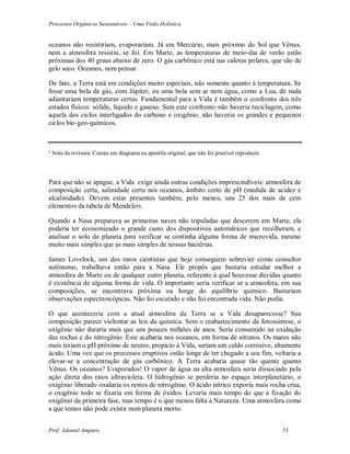 Processos Orgânicos Sustentáveis – Uma Visão Holística
Prof. Adoniel Amparo 53
oceanos não resistiriam, evaporariam. Já em Mercúrio, mais próximo do Sol que Vênus,
nem a atmosfera resistiu, se foi. Em Marte, as temperaturas de meio-dia de verão estão
próximas dos 40 graus abaixo de zero. O gás carbônico está nas calotas polares, que são de
gelo seco. Oceanos, nem pensar.
De fato, a Terra está em condições muito especiais, não somente quanto à temperatura. Se
fosse uma bola de gás, com Júpiter, ou uma bola sem ar nem água, como a Lua, de nada
adiantariam temperaturas certas. Fundamental para a Vida é também o confronto dos três
estados físicos: sólido, líquido e gasoso. Sem este confronto não haveria reciclagem, como
aquela dos ciclos interligados do carbono e oxigênio, não haveria os grandes e pequenos
ciclos bio-geo-químicos.
² Nota da revisora: Consta um diagrama na apostila original, que não foi possível reproduzir.
Para que não se apague, a Vida exige ainda outras condições imprescindíveis: atmosfera de
composição certa, salinidade certa nos oceanos, âmbito certo de pH (medida de acidez e
alcalinidade). Devem estar presentes também, pelo menos, uns 25 dos mais de cem
elementos da tabela de Mendeleiv.
Quando a Nasa preparava as primeiras naves não tripuladas que descerem em Marte, ela
poderia ter economizado o grande custo dos dispositivos automáticos que recolheram, e
analisar o solo do planeta para verificar se continha alguma forma de microvida, mesmo
muito mais simples que as mais simples de nossas bactérias.
James Lovelock, um dos raros cientistas que hoje conseguem sobrevier como consultor
autônomo, trabalhava então para a Nasa. Ele propôs que bastaria estudar melhor a
atmosfera de Marte ou de qualquer outro planeta, referente à qual houvesse dúvidas quanto
è existência de alguma forma de vida. O importante seria verificar se a atmosfera, em sua
composições, se encontrava próxima ou longe do equilíbrio químico. Bastariam
observações espectroscópicas. Não foi escutado e não foi encontrada vida. Não podia.
O que aconteceria com a atual atmosfera da Terra se a Vida desaparecesse? Sua
composição parece violentar as leis da química. Sem o reabastecimento da fotossíntese, o
oxigênio não duraria mais que uns poucos milhões de anos. Seria consumido na oxidação
das rochas e do nitrogênio. Este acabaria nos oceanos, em forma de nitratos. Os mares não
mais teriam o pH próximo de neutro, propício à Vida, seriam um caldo corrosivo, altamente
ácido. Uma vez que os processos eruptivos estão longe de ter chegado a seu fim, voltaria a
elevar-se a concentração de gás carbônico. A Terra acabaria quase tão quente quanto
Vênus. Os oceanos? Evaporados! O vapor de água na alta atmosfera seria dissociado pela
ação direta dos raios ultravioleta. O hidrogênio se perderia no espaço interplanetário, o
oxigênio liberado oxidaria os restos de nitrogênio. O ácido nítrico exporia mais rocha crua,
o oxigênio todo se fixaria em forma de óxidos. Levaria mais tempo do que a fixação do
oxigênio da primeira fase, mas tempo é o que menos falta à Natureza. Uma atmosfera como
a que temos não pode existir num planeta morto.
 