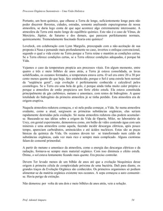 Processos Orgânicos Sustentáveis – Uma Visão Holística
Prof. Adoniel Amparo 54
Portanto, um bom químico, que olhasse a Terra de longe, suficientemente longe para não
poder discernir florestas, cidades, estradas, somente analisando espectogramas de nossa
atmosfera, se daria logo conta de que aqui acontece algo extremamente interessante. A
atmosfera da Terra está muito longe do equilíbrio químico. Este não é o caso de Vênus, de
Mercúrio, Júpiter, de Saturno e dos demais, que parecem perfeitamente normais,
quimicamente. Tremendamente fascinado ficaria este químico!
Lovelock, em colaboração com Lynn Margulis, preocupado com a não-aceitação de sua
proposta à Nasa e pensando mais profundamente no caso, inverteu o enfoque convencional,
segundo o qual a vida existe na Terra porque a Terra reúne e mantém as condições certas.
Se a Terra oferece condições certas, se a Terra oferece condições adequadas, é porque há
Vida.
Vejamos o caso da temperatura propícia aos processos vitais. Em algum momento, entre
quatro e três e meio bilhões de anos atrás, a Terra já estava consolidada, as lavas
solidificadas, os oceanos formados, a temperatura estava certa. O sol era entre 20 a 30 por
cento menos quente do que hoje, fato estabelecido, porque o Sol é uma estrela bem normal
da “seqüência geral”, cuja evolução é perfeitamente conhecida e calculável pelos
cosmólogos. Se a Terra era uma bola de gelo, é porque ainda tinha muito calor próprio e
porque a atmosfera de então propiciava um forte efeito estufa. Ela estava constituída
principalmente de gás carbônico, metano e amoníaco, com restos de hidrogênio. A quase
totalidade do hidrogênio da primeira atmosfera já se tinha perdido. Esta atmosfera era de
origem eruptiva.
Naquela atmosfera redutora começou, e só nela podia começar, a Vida. Se numa atmosfera
oxidante, como a atual, surgissem as primeiras substâncias orgânicas, elas seriam
rapidamente destruídas pela oxidação. Só numa atmosfera redutora elas podem acumular-
se. Baseando-se nas idéias sobre a origem da Vida de Oparin, Miler, no laboratório de
Urey, em genial experimento, demonstrou como, em balão de vidro contendo água com sais
minerais e uma atmosfera como aquela, fazendo incidir descargas elétricas, após pouco
tempo, apareciam carboidratos, aminoácidos e até ácidos nucléicos. Estas são as peças
básicas da química da Vida. Os oceanos devem ter se transformado num caldo de
substâncias orgânicas, cada vez mais rico e sempre mais complicado. Alguns cientistas
falam do consomê primordial.
A partir do metano e amoníaco da atmosfera, como a energia das descargas elétricas e da
radiação, formava-se sempre mais material orgânico. Com isso diminuía o efeito estufa.
Ótimo, o sol estava lentamente ficando mais quente. Era preciso controlar.
Devem Ter levado menos de um bilhão de anos até que a evolução bioquímica desse
origem à primeira célula de complexidade próxima de uma bactéria. Dali para diante, os
grandes traços da Evolução Orgânica são conhecidos. Os primeiros organismos só podiam
alimentar-se da matéria orgânica existente nos oceanos. A sopa começou a auto consumir-
se. Havia perigo de extinção.
Não demorou: por volta de uns dois e meio bilhões de anos atrás, veio a solução.
 
