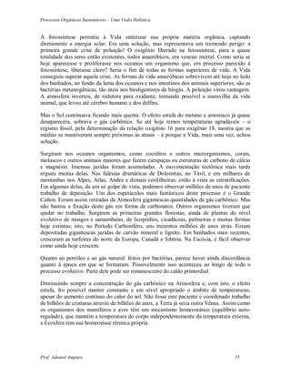 Processos Orgânicos Sustentáveis – Uma Visão Holística
Prof. Adoniel Amparo 55
A fotossíntese permitiu à Vida sintetizar sua própria matéria orgânica, captando
diretamente a energia solar. Era uma solução, mas representava um tremendo perigo: a
primeira grande crise de poluição! O oxigênio liberado na fotossíntese, para a quase
totalidade dos seres então existentes, todos anaeróbicos, era veneno mortal. Como seria se
hoje aparecesse e proliferasse nos oceanos um organismo que, em processo parecido à
fotossíntese, liberasse cloro? Seria o fim de todas as formas superiores de vida. A Vida
conseguiu superar aquela crise. As formas de vida anaeróbicas sobrevivem até hoje no lodo
dos banhados, no fundo da lama dos oceanos e nos intestinos dos animais superiores; são as
bactérias metanogênicas, tão úteis nos biodigestores de biogás. A poluição virou vantagem.
A atmosfera inverteu, de redutora para oxidante, tornando possível a maravilha da vida
animal, que levou até cérebro humano e dos delfins.
Mas o Sol continuava ficando mais quente. O efeito estufa do metano e amoníaco já quase
desaparecera, sobrava o gás carbônico. Se até hoje temos temperaturas agradáveis – o
registro fóssil, pela determinação da relação oxigênio 16 para oxigênio 18, mostra que as
médias se mantiveram sempre próximas às atuais – é porque a Vida, mais uma vez, achou
solução.
Surgiram nos oceanos organismos, como cocolitos e outros microrganismos, corais,
moluscos e outros animais maiores que fazem carapaças ou estruturas de carbono de cálcio
e magnésio. Imensas jazidas foram acumuladas. A movimentação tectônica mais tarde
ergueu muitas delas. Nas falésias dramáticas de Dolomitas, no Tirol, e em milhares de
montanhas nos Alpes, Atlas, Andes e demais cordilheiras, estão à vista as estratificações.
Em algumas delas, de um só golpe de vista, podemos observar milhões de anos de paciente
trabalho de deposição. Um dos espetáculos mais fantásticos deste processo é o Grande
Cañon. Foram assim retiradas da Atmosfera gigantescas quantidades de gás carbônico. Mas
não bastou a fixação deste gás em forma de carbonatos. Outros organismos tiveram que
ajudar no trabalho. Surgiram as primeiras grandes florestas, ainda de plantas do nível
evolutivo de musgos e samambaias, de licopódios, cicadáceas, palmeiras e muitas formas
hoje extintas; isto, no Período Carbonífero, uns trezentos milhões de anos atrás. Foram
depositadas gigantescas jazidas de carvão mineral e lignito. Em banhados mais recentes,
cresceram as turfeiras do norte da Europa, Canadá e Sibéria. Na Escócia, é fácil observar
como ainda hoje crescem.
Quanto ao petróleo e ao gás natural. feitos por bactérias, parece haver ainda discordância
quanto à época em que se formaram. Possivelmente isso aconteceu ao longo de todo o
processo evolutivo. Parte dele pode ser remanescente do caldo primordial.
Diminuindo sempre a concentração do gás carbônico na Atmosfera e, com isto, o efeito
estufa, foi possível manter constante e em nível apropriado o âmbito de temperaturas,
apesar do aumento contínuo do calor do sol. Não fosse este paciente e coordenado trabalho
de bilhões de criaturas através de bilhões de anos, a Terra já seria outra Vênus. Assim como
os organismos dos mamíferos e aves têm um mecanismo homeostático (equilíbrio auto-
regulado), que mantém a temperatura do corpo independentemente da temperatura externa,
a Ecosfera tem sua homeostase térmica própria.
 