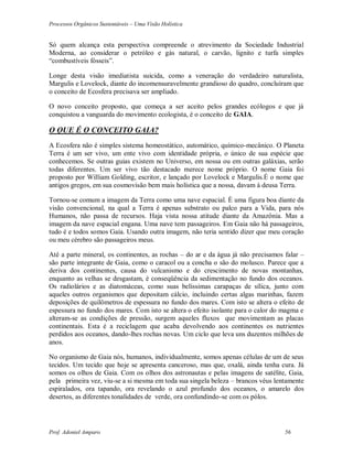 Processos Orgânicos Sustentáveis – Uma Visão Holística
Prof. Adoniel Amparo 56
Só quem alcança esta perspectiva compreende o atrevimento da Sociedade Industrial
Moderna, ao considerar o petróleo e gás natural, o carvão, lignito e turfa simples
“combustíveis fósseis”.
Longe desta visão imediatista suicida, como a veneração do verdadeiro naturalista,
Margulis e Lovelock, diante do incomensuravelmente grandioso do quadro, concluíram que
o conceito de Ecosfera precisava ser ampliado.
O novo conceito proposto, que começa a ser aceito pelos grandes ecólogos e que já
conquistou a vanguarda do movimento ecologista, é o conceito de GAIA.
O QUE É O CONCEITO GAIA?
A Ecosfera não é simples sistema homeostático, automático, químico-mecânico. O Planeta
Terra é um ser vivo, um ente vivo com identidade própria, o único de sua espécie que
conhecemos. Se outras guias existem no Universo, em nossa ou em outras galáxias, serão
todas diferentes. Um ser vivo tão destacado merece nome próprio. O nome Gaia foi
proposto por William Golding, escritor, e lançado por Lovelock e Margulis.É o nome que
antigos gregos, em sua cosmovisão bem mais holística que a nossa, davam à deusa Terra.
Tornou-se comum a imagem da Terra como uma nave espacial. É uma figura boa diante da
visão convencional, na qual a Terra é apenas substrato ou palco para a Vida, para nós
Humanos, não passa de recursos. Haja vista nossa atitude diante da Amazônia. Mas a
imagem da nave espacial engana. Uma nave tem passageiros. Em Gaia não há passageiros,
tudo é e todos somos Gaia. Usando outra imagem, não teria sentido dizer que meu coração
ou meu cérebro são passageiros meus.
Até a parte mineral, os continentes, as rochas – do ar e da água já não precisamos falar –
são parte integrante de Gaia, como o caracol ou a concha o são do molusco. Parece que a
deriva dos continentes, causa do vulcanismo e do crescimento de novas montanhas,
enquanto as velhas se desgastam, é conseqüência da sedimentação no fundo dos oceanos.
Os radiolários e as diatomáceas, como suas belíssimas carapaças de sílica, junto com
aqueles outros organismos que depositam cálcio, incluindo certas algas marinhas, fazem
deposições de quilômetros de espessura no fundo dos mares. Com isto se altera o efeito de
espessura no fundo dos mares. Com isto se altera o efeito isolante para o calor do magma e
alteram-se as condições de pressão, surgem aqueles fluxos que movimentam as placas
continentais. Esta é a reciclagem que acaba devolvendo aos continentes os nutrientes
perdidos aos oceanos, dando-lhes rochas novas. Um ciclo que leva uns duzentos milhões de
anos.
No organismo de Gaia nós, humanos, individualmente, somos apenas células de um de seus
tecidos. Um tecido que hoje se apresenta canceroso, mas que, oxalá, ainda tenha cura. Já
somos os olhos de Gaia. Com os olhos dos astronautas e pelas imagens de satélite, Gaia,
pela primeira vez, viu-se a si mesma em toda sua singela beleza – brancos véus lentamente
espiralados, ora tapando, ora revelando o azul profundo dos oceanos, o amarelo dos
desertos, as diferentes tonalidades de verde, ora confundindo-se com os pólos.
 