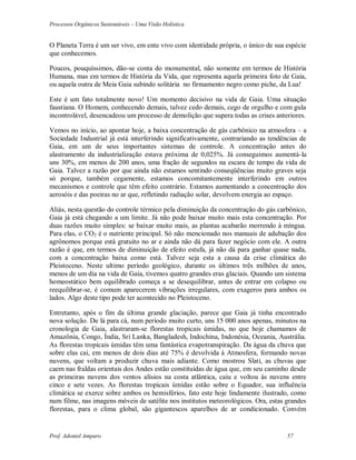 Processos Orgânicos Sustentáveis – Uma Visão Holística
Prof. Adoniel Amparo 57
O Planeta Terra é um ser vivo, em ente vivo com identidade própria, o único de sua espécie
que conhecemos.
Poucos, pouquíssimos, dão-se conta do monumental, não somente em termos de História
Humana, mas em termos de História da Vida, que representa aquela primeira foto de Gaia,
ou aquela outra de Meia Gaia subindo solitária no firmamento negro como piche, da Lua!
Este é um fato totalmente novo! Um momento decisivo na vida de Gaia. Uma situação
faustiana. O Homem, conhecendo demais, talvez cedo demais, cego de orgulho e com gula
incontrolável, desencadeou um processo de demolição que supera todas as crises anteriores.
Vemos no início, ao apontar hoje, a baixa concentração de gás carbônico na atmosfera – a
Sociedade Industrial já está interferindo significativamente, contrariando as tendências de
Gaia, em um de seus importantes sistemas de controle. A concentração antes do
alastramento da industrialização estava próxima de 0,025%. Já conseguimos aumentá-la
uns 30%, em menos de 200 anos, uma fração de segundos na escara de tempo da vida de
Gaia. Talvez a razão por que ainda não estamos sentindo conseqüências muito graves seja
só porque, também cegamente, estamos concomitantemente interferindo em outros
mecanismos e controle que têm efeito contrário. Estamos aumentando a concentração dos
aerosóis e das poeiras no ar que, refletindo radiação solar, devolvem energia ao espaço.
Aliás, nesta questão do controle térmico pela diminuição da concentração do gás carbônico,
Gaia já está chegando a um limite. Já não pode baixar muito mais esta concentração. Por
duas razões muito simples: se baixar muito mais, as plantas acabarão morrendo à míngua.
Para elas, o CO2 é o nutriente principal. Só não mencionado nos manuais de adubação dos
agrônomos porque está gratuito no ar e ainda não dá para fazer negócio com ele. A outra
razão é que, em termos de diminuição de efeito estufa, já não dá para ganhar quase nada,
com a concentração baixa como está. Talvez seja esta a causa da crise climática do
Pleistoceno. Neste ultimo período geológico, durante os últimos três milhões de anos,
menos de um dia na vida de Gaia, tivemos quatro grandes eras glaciais. Quando um sistema
homeostático bem equilibrado começa a se desequilibrar, antes de entrar em colapso ou
reequilibrar-se, é comum aparecerem vibrações irregulares, com exageros para ambos os
lados. Algo deste tipo pode ter acontecido no Pleistoceno.
Entretanto, após o fim da última grande glaciação, parece que Gaia já tinha encontrado
nova solução. De lá para cá, num período muito curto, uns 15 000 anos apenas, minutos na
cronologia de Gaia, alastraram-se florestas tropicais úmidas, no que hoje chamamos de
Amazônia, Congo, Índia, Sri Lanka, Bangladesh, Indochina, Indonésia, Oceania, Austrália.
As florestas tropicais úmidas têm uma fantástica evapotranspiração. Da água da chuva que
sobre elas cai, em menos de dois dias até 75% é devolvida à Atmosfera, formando novas
nuvens, que voltam a produzir chuva mais adiante. Como mostrou Slati, as chuvas que
caem nas fraldas orientais dos Andes estão constituídas de água que, em seu caminho desde
as primeiras nuvens dos ventos alísios na costa atlântica, caiu e voltou às nuvens entre
cinco e sete vezes. As florestas tropicais úmidas estão sobre o Equador, sua influência
climática se exerce sobre ambos os hemisférios, fato este hoje lindamente ilustrado, como
num filme, nas imagens móveis de satélite nos institutos meteorológicos. Ora, estas grandes
florestas, para o clima global, são gigantescos aparelhos de ar condicionado. Convém
 
