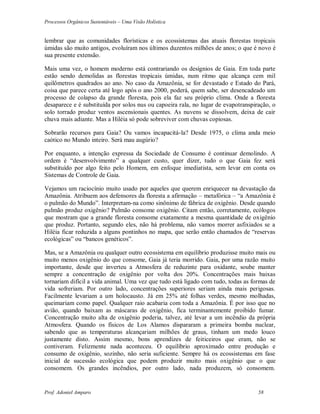 Processos Orgânicos Sustentáveis – Uma Visão Holística
Prof. Adoniel Amparo 58
lembrar que as comunidades florísticas e os ecossistemas das atuais florestas tropicais
úmidas são muito antigos, evoluíram nos últimos duzentos milhões de anos; o que é novo é
sua presente extensão.
Mais uma vez, o homem moderno está contrariando os desígnios de Gaia. Em toda parte
estão sendo demolidas as florestas tropicais úmidas, num ritmo que alcança cem mil
quilômetros quadrados ao ano. No caso da Amazônia, se for devastado e Estado do Pará,
coisa que parece certa até logo após o ano 2000, poderá, quem sabe, ser desencadeado um
processo de colapso da grande floresta, pois ela faz seu próprio clima. Onde a floresta
desaparece e é substituída por solos nus ou capoeira rala, no lugar de evapotranspiração, o
solo torrado produz ventos ascensionais quentes. As nuvens se dissolvem, deixa de cair
chuva mais adiante. Mas a Hiléia só pode sobreviver com chuvas copiosas.
Sobrarão recursos para Gaia? Ou vamos incapacitá-la? Desde 1975, o clima anda meio
caótico no Mundo inteiro. Será mau augúrio?
Por enquanto, a intenção expressa da Sociedade de Consumo é continuar demolindo. A
ordem é “desenvolvimento” a qualquer custo, quer dizer, tudo o que Gaia fez será
substituído por algo feito pelo Homem, em enfoque imediatista, sem levar em conta os
Sistemas de Controle de Gaia.
Vejamos um raciocínio muito usado por aqueles que querem enriquecer na devastação da
Amazônia. Atribuem aos defensores da floresta a afirmação – metafórica – “a Amazônia é
o pulmão do Mundo”. Interpretam-na como sinônimo de fábrica de oxigênio. Desde quando
pulmão produz oxigênio? Pulmão consome oxigênio. Citam então, corretamente, ecólogos
que mostram que a grande floresta consome exatamente a mesma quantidade de oxigênio
que produz. Portanto, segundo eles, não há problema, não vamos morrer asfixiados se a
Hiléia ficar reduzida a alguns pontinhos no mapa, que serão então chamados de “reservas
ecológicas” ou “bancos genéticos”.
Mas, se a Amazônia ou qualquer outro ecossistema em equilíbrio produzisse muito mais ou
muito menos oxigênio do que consome, Gaia já teria morrido. Gaia, por uma razão muito
importante, desde que inverteu a Atmosfera de reduzinte para oxidante, soube manter
sempre a concentração de oxigênio por volta dos 20%. Concentrações mais baixas
tornariam difícil a vida animal. Uma vez que tudo está ligado com tudo, todas as formas de
vida sofreriam. Por outro lado, concentrações superiores seriam ainda mais perigosas.
Facilmente levariam a um holocausto. Já em 25% até folhas verdes, mesmo molhadas,
queimariam como papel. Qualquer raio acabaria com toda a Amazônia. É por isso que no
avião, quando baixam as máscaras de oxigênio, fica terminantemente proibido fumar.
Concentração muito alta de oxigênio poderia, talvez, até levar a um incêndio da própria
Atmosfera. Quando os físicos de Los Alamos dispararam a primeira bomba nuclear,
sabendo que as temperaturas alcançariam milhões de graus, tinham um medo louco
justamente disto. Assim mesmo, bons aprendizes de feiticeiros que eram, não se
contiveram. Felizmente nada aconteceu. O equilíbrio aproximado entre produção e
consumo de oxigênio, sozinho, não seria suficiente. Sempre há os ecossistemas em fase
inicial de sucessão ecológica que podem produzir muito mais oxigênio que o que
consomem. Os grandes incêndios, por outro lado, nada produzem, só consomem.
 