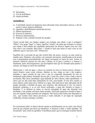 Processos Orgânicos Sustentáveis – Uma Visão Holística
Prof. Adoniel Amparo 6
b) Queimadas;
c) Uso de desfolhante;
d) Aração profunda.
Aconselha-se:
a) A derrubada manual em pequenas áreas (deixando áreas intercalares nativas, a fim de
causar o menor impacto ambiental;
b) Aguardar o desfolhamento natural das árvores;
c) Plantar leguminosas;
d) Encovar as madeiras;
e) Promover destocamento;
f) Preparar o solo, evitando inversão de camadas.
Temos ouvido falar, nos últimos tempos, em ecologia, mas afinal, o que é ecológico?
“Óikos” é do grego “lugar” e “logos” significa “estudo”, de modo que ecologia é a ciência
que estuda a inter-relação dos equilíbrios particulares do diversos lugares com sua vida,
seus solos e seu conjunto. Quer dizer “...estuda os laços que unem os seres vivos ao seu
ambiente, que é o seu meio vital.” (Primavesi)
Equilíbrio dá a convicção de que não existirá falta, tão pouco, excesso, ou seja, estará na
medida certa. Dinâmico, não estático, em constante movimento, modificando-se de acordo
com a programação preestabelecida, até chegar novamente ao início do ciclo. Assim, os
minerais nutritivos passam do solo para a planta, de lá para o animal e o homem e,
finalmente, pelos microorganismos, que decompõem tudo que foi formado pelas plantas e
animais, até chegar ao início da caminhada.
Observemos o ciclo da água: a chuva cai, penetra na terra (se houver poros), alcança o
lençol freático, nasce como vertente, abastece os rios, chega ao mar e daí evapora.,
juntando o vapor oriundo do mar com o que foi evaporado diretamente do solo ou
transpirado pelas plantas, formando nuvens que o vento leva sobre a terra, vindo a chover
novamente. Mas nessa caminhada a água depende de vários fatores, todos equilibrados. A
chuva que cai não pode bater diretamente no solo, encrostando. O solo deve manter os
poros abertos, pelos quais deve infiltrar-se a água. Não pode haver lajes adensadas (pé de
grade), barrando o caminho da água, caso contrário, não abastecerá os rios. Se ocorrer,
produzirá enchentes e, se os rios forem retificados, a água não formará os brejos e
banhados. E se faltarem as matas, as nuvens carregadas de água não descerão com
facilidade e sim quando estiverem muito pesadas. Ocorrerão aguaceiros (tromba d’água e
seca em seguida, longos períodos de estiagem). Não haverá mais fontes que abasteçam os
rios, que oscilam entre cheias pavorosas e vazão reduzida. E em lugar de vegetação
exuberante, teremos caatinga e cerrados.
No ecossistema todos os fatores devem ajustar-se perfeitamente um ao outro, pois fazem
parte de um conjunto que dever ser harmônico. A natureza é sábia, e sendo agredida, “dá
um jeitinho” para voltar ao equilíbrio. O problema atual é que se enxergam somente fatores
 