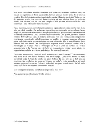 Processos Orgânicos Sustentáveis – Uma Visão Holística
Prof. Adoniel Amparo 60
Mas o que vamos fazer primeiro: desvendar esta Maravilha, ou vamos continuar como um
câncer no organismo de Gaia, devastando, fazendo ameaça mortal como foi a crise da
poluição do oxigênio, que quase extinguiu as formas de vida então existentes? Gaia, em vez
de sucumbir, soube tirar proveito. Transformou-se de um inimigo feroz em poderoso
aliado, fator de mais vida, de vida mais complexa, mais perfeita, mais diversificada, mais
harmônica – uma estonteante transcendência?
Neste momento, nosso comportamento canceroso representa um perigo mortal para Gaia.
Mas isto não é inevitável. Se soubermos usar sabiamente o potencial intelectual que ela nos
propiciou, assim como a fabulosa tecnologia que daí surgiu, poderemos até mesmo assumir
o controle consciente de Gaia. Sistema nervoso autônomo Gaia já tem, seríamos a massa
cinzenta do Cérebro de Gaia. A moderna eletrônica, com seus computadores sempre mais
perspicazes, comunicação global instantânea por satélite, já começa a estruturar algo que
quase poderia tornar-se um metassistema nervoso planetário. Mas o conteúdo deste fluxo
nervoso terá que mudar. Se conseguirmos esquecer nossas querelas, acabar com a
prostituição da Ciência para a demolição da Vida e para os delírios da corrida
armamentistia e da “guerra nas estrelas”, se conseguirmos colocar nosso gênio em
ressonância com Gaia, só o futuro poderá dizer das alturas alcançáveis.
Entretanto, a continuar a cacofonia atual, o desastre será total. Para nós! Talvez nem tanto
para Gaia. Gaia tem muitos recursos, tem muito tempo. Com novas formas de vida,
encontrará saída. Sobram-lhe ainda uns cinco bilhões de anos até que o Sol, em sua
penúltima fase evolutiva, ao tornar-se “gigante vermelho”, venha expandir-se até aqui,
antes de apagar-se lentamente. Gaia será recirculada nos gases incandescentes do Sol, assim
como cada um de nós seremos recirculados no solo.
E as conseqüências éticas, filosóficas e religiosas de tudo isto?
Pena que as igrejas não atinam. O índio atinava!
 
