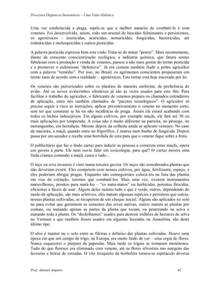 Processos Orgânicos Sustentáveis – Uma Visão Holística
Prof. Adoniel Amparo 62
Uma vez estabelecida a praga, supõe-se que a melhor maneira de combatê-la é com
venenos. Foi desenvolvido, assim, todo um arsenal de biocidas fulminantes e persistentes,
os agrotóxicos : inseticidas, acaricidas, nemaricidas, fungicidas, bactericidas, até
rodenticidas e molusquicidas e outros pesticidas.
A palavra pesticida expressa bem esta visão Trata-se de matar “pestes”. Mais recentemente,
diante da crescente conscientização ecológica, a indústria química, que fatura somas
fabulosas com a produção e venda de venenos, passou a não mais gostar do termo pesticida
e a promover o eufemismo “defensivo”. Já era comum também iludir o pobre agricultor
com a palavra “remédio”. Por isso, no Brasil, os agrônomos conscientes propuseram um
termo mais de acordo com a realidade – agrotóxicos. Este termo está hoje ancorado por lei.
Os venenos são pulverizados sobre os plantios de maneira uniforme, de preferência de
avião. Até os novos aviôezinhos ultraleves já são às vezes usados para este fim. Para
facilitar o trabalho do agricultor, o fabricante de venenos prepara os chamados calendários
de aplicação, entre nós também chamados de “pacotes tecnológicos”. O agricultor só
precisa seguir à risca as instruções, aplicar preventivamente o veneno no momento certo,
sem ter que constatar se há ou não incidência de praga. Assim ele estará acabando com
todos os bichos indesejáveis. Em alguns cultivos, por exemplo maçãs, ele fará até 30 ou
mais aplicações por temporada. A coisa não é muito diferente na parreira, no pêssego, no
moranguinho, em hortaliças. Mesmo depois da colheita ainda se aplicam venenos. No caso
da macieira, a maçã, quando entre no frigorífico, é imersa num banho de fungicida. Depois
passa por um secador e recebe uma borrifada de cera para que o veneno fique sobre a fruta.
O publicitário que faz o lindo cartaz para induzir as pessoas a comerem estas maçãs, opera
um gaveta à parte. Ele nem ouviu falar em toxicologia, para quê? O cartaz mostra uma
linda criança comendo a maçã, casca e tudo...
O inço ou erva invasora é visto numa terceira gaveta. Os inços são considerados plantas que
não deveriam existir. Eles competem com nossos cultivos, por água, fertilizante, espaço, e
eles poderiam abrigar pragas. Enquanto não conseguirmos colocá-los na lista das plantas
em vias de extinção, teremos que combatê-los. Mais uma vez, existem instrumentos
maravilhosos, prontos para matá-los – “os mata-matos” ou herbicidas, potentes fitocidas,
eficientes e fáceis de usar. Alguns deles matam tudo o que é verde, outros, dependendo do
modo de aplicação, são mais seletivos, eles matam algumas espécies e permitem que outras,
nossas plantas cultivadas, se recuperem de um choque inicial. Alguns são aplicados no solo
nu para evitar que germinem as sementes das ervas nativas, outros matam as plantas por
contato, ou matando apenas as partes da planta que tocam, ou penetrando na seiva e
matando toda a planta. Os “desfolhantes” usados para destruir milhões de hectares de selva
no Vietnam e que também foram usados em algumas fazendas na Amazônia, são deste
último tipo.
O alvo é manter nu o solo entre as fileiras e debaixo das plantas cultivadas. Houve uma
época em que um campo de trigo, na Europa, era muito lindo de ver – uma orgia de flores.
Nunca esquecerei o púrpura da papoulas. Mais tarde os trigais se tornaram monótonos.
Tudo do que floresce era eliminado com veneno, até as flores silvestres nas margens das
lavouras e beiras de estradas. O vôo irrequieto da borboleta tornou-se espetáculo deveras
 