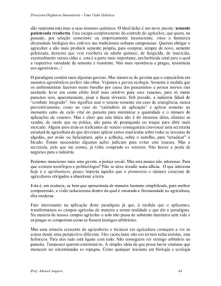 Processos Orgânicos Sustentáveis – Uma Visão Holística
Prof. Adoniel Amparo 64
dão respostas máximas a seus insumos químicos. O ideal delas é um novo pacote: semente
patenteada recoberta. Esta escapa completamente do controle do agricultor, que quem, no
passado, por seleção consciente ou empiricamente inconsciente, criou a fantástica
diversidade biológica dos cultivos nas tradicionais culturas camponesas. Querem obrigar o
agricultor a não mais produzir semente própria, para comprar, sempre de novo, semente
peletizada, demente que vem recoberta de adubo químico, de fungicida, de inseticida,
eventualmente outros cidas e, esta é a parte mais importante, um herbicida total para o qual
a respectiva variedade da semente é resistente. Não mais resistência a pragas, resistência
aos agrotóxicos...!
O paradigma contém mais algumas gavetas. Mas tratam-se de gavetas que o especialista em
assuntos agronômicos prefere não olhar. Vejamos a gaveta ecologia. Somente à medida que
os ambientalistas fazerem muito barulho por causa dos passarinhos e peixes mortos eles
aceitarão levar em conta efeito letal mais seletivo para seus venenos, para só matar
parasitas sem, aparentemente, pisar a fauna silvestre. Sob pressão, a indústria falará de
“combate integrado”. Isto significa usar o veneno somente em caso de emergência, nunca
preventivamente, como no caso do “calendário de aplicação” e aplicar somente no
momento certo do ciclo vital do parasita para minimizar a quantidade e o número de
aplicações de venenos. Mas é claro que esta tática não é do interesse deles, diminui as
vendas, de modo que na prática, não passa de propaganda ou truque para abrir mais
mercado. Alguns anos atrás os traficantes de veneno conseguiram convencer uma secretaria
estadual de agricultura de que deveriam aplicar certos inseticidas sobre todas as lavouras de
algodão, por avião ou helicóptero, após a colheita, sobre o restolho, para “erradicar” o
bicudo. Foram necessárias algumas ações judiciais para evitar esta loucura. Mas a
secretaria, pelo que me consta, já tinha comprado os venenos. Não houve a perda de
negócios para a indústria.
Podemos mencionar mais uma gaveta, a justiça social. Mas esta parece não interessar. Para
que existem sociólogos e politicólogos? Não se deve invadir seara alheia. O que interessa
hoje é o agribusiness, pouco importa àqueles que o promovem o número crescente de
agricultores obrigados a abandonar a terra.
Esta é, em essência, se bem que apresentada de maneira bastante simplificada, para melhor
compreensão, a visão reducionista dentro da qual é encarada a fitossanidade na agricultura,
dita moderna.
Fato interessante na aplicação deste paradigma já que, à medida que o aplicamos,
transformamos os campos agrícolas de maneira a tornar realidade o que diz o paradigma.
Na maioria de nossos campos agrícolas o solo não passa de substrato mecânico sem vida e
as pragas se comportam como se fossem inimigos arbitrários.
Mas uma minoria crescente de agricultores e técnicos em agricultura começam a ver as
coisas desde uma perspectiva diferente. Eles raciocinam não em termos reducionistas, mas
holísticos. Para eles tudo está ligado com tudo. Não conseguem ver inimigo arbitrário no
parasita. Tampouco querem exterminá-lo. A simples idéia de que possa haver criaturas que
merecem ser exterminadas os repugna. Como qualquer iniciante em biologia e ecologia
 