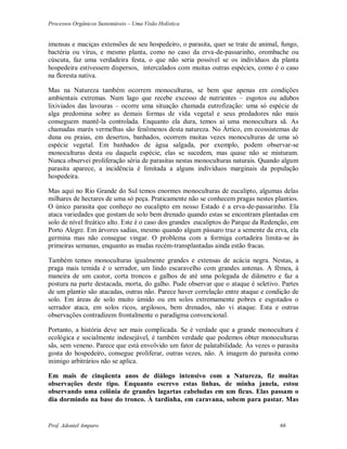 Processos Orgânicos Sustentáveis – Uma Visão Holística
Prof. Adoniel Amparo 66
imensas e maciças extensões de seu hospedeiro, o parasita, quer se trate de animal, fungo,
bactéria ou vírus, e mesmo planta, como no caso da erva-de-passarinho, orombache ou
cúscuta, faz uma verdadeira festa, o que não seria possível se os indivíduos da planta
hospedeira estivessem dispersos, intercalados com muitas outras espécies, como é o caso
na floresta nativa.
Mas na Natureza também ocorrem monoculturas, se bem que apenas em condições
ambientais extremas. Num lago que recebe excesso de nutrientes – esgotos ou adubos
lixiviados das lavouras – ocorre uma situação chamada eutrofização: uma só espécie de
alga predomina sobre as demais formas de vida vegetal e seus predadores não mais
conseguem mantê-la controlada. Enquanto ela dura, temos aí uma monocultura sã. As
chamadas marés vermelhas são fenômenos desta natureza. No Ártico, em ecossistemas de
duna ou praias, em desertos, banhados, ocorrem muitas vezes monoculturas de uma só
espécie vegetal. Em banhados de água salgada, por exemplo, podem observar-se
monoculturas desta ou daquela espécie, elas se sucedem, mas quase não se misturam.
Nunca observei proliferação séria de parasitas nestas monoculturas naturais. Quando algum
parasita aparece, a incidência é limitada a alguns indivíduos marginais da população
hospedeira.
Mas aqui no Rio Grande do Sul temos enormes monoculturas de eucalipto, algumas delas
milhares de hectares de uma só peça. Praticamente não se conhecem pragas nestes plantios.
O único parasita que conheço no eucalipto em nosso Estado é a erva-de-passarinho. Ela
ataca variedades que gostam de solo bem drenado quando estas se encontram plantadas em
solo de nível freático alto. Este é o caso dos grandes eucaliptos do Parque da Redenção, em
Porto Alegre. Em árvores sadias, mesmo quando algum pássaro traz a semente da erva, ela
germina mas não consegue vingar. O problema com a formiga cortadeira limita-se às
primeiras semanas, enquanto as mudas recém-transplantadas ainda estão fracas.
Também temos monoculturas igualmente grandes e extensas de acácia negra. Nestas, a
praga mais temida é o serrador, um lindo escaravelho com grandes antenas. A fêmea, à
maneira de um castor, corta troncos e galhos de até uma polegada de diâmetro e faz a
postura na parte destacada, morta, do galho. Pude observar que o ataque é seletivo. Partes
de um plantio são atacadas, outras não. Parece haver correlação entre ataque e condição de
solo. Em áreas de solo muito úmido ou em solos extremamente pobres e esgotados o
serrador ataca, em solos ricos, argilosos, bem drenados, não vi ataque. Esta e outras
observações contradizem frontalmente o paradigma convencional.
Portanto, a história deve ser mais complicada. Se é verdade que a grande monocultura é
ecológica e socialmente indesejável, é também verdade que podemos obter monoculturas
sãs, sem veneno. Parece que está envolvido um fator de palatabilidade. Às vezes o parasita
gosta do hospedeiro, consegue proliferar, outras vezes, não. A imagem do parasita como
inimigo arbitrários não se aplica.
Em mais de cinqüenta anos de diálogo intensivo com a Natureza, fiz muitas
observações deste tipo. Enquanto escrevo estas linhas, de minha janela, estou
observando uma colônia de grandes lagartas cabeludas em um ficus. Elas passam o
dia dormindo na base do tronco. À tardinha, em caravana, sobem para pastar. Mas
 