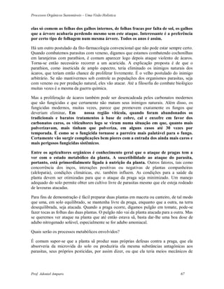 Processos Orgânicos Sustentáveis – Uma Visão Holística
Prof. Adoniel Amparo 67
elas só comem as folhas dos galhos internos, de folhas fracas por falta de sol, os galhos
que a árvore acabaria perdendo mesmo sem este ataque. Interessante é a preferência
por certo tipo de folhagem num mesma árvore. Todos os anos é assim.
Há um outro postulado da fito-farmacologia convencional que não pode estar sempre certo.
Quando combatemos parasitas com veneno, digamos que estamos combatendo cochonilhas
em laranjeiras com parathion, é comum aparecer logo depois ataque violento de ácaros.
Torna-se então necessário recorrer a um acaricida. A explicação proposta é de que o
parathion, como inseticida de amplo espectro, teria eliminado os inimigos naturais dos
ácaros, que teriam então chance de proliferar livremente. É o velho postulado do inimigo
arbitrário. Se não mantivermos sob controle as populações dos organismos parasitas, seja
com veneno ou por predação natural, eles vão atacar. Até a filosofia do combate biológico
muitas vezes é a mesma da guerra química.
Mas a proliferação de ácaros também pode ser desencadeada pelos carbonatos modernos
que são fungicidas e que certamente não matam seus inimigos naturais. Além disso, os
fungicidas modernos, muitas vezes, parece que promovem exatamente os fungos que
deveriam eliminar. Em nossa região vitícola, quando foram abandonados os
tradicionais e baratos tratamentos à base de cobre, cal e enxofre em favor dos
carbonatos caros, os viticultores logo se viram numa situação em que, quanto mais
pulverizavam, mais tinham que pulveriza, em alguns casos até 30 vezes por
temporada. É como se o fungicida tornasse a parreira mais palatável para o fungo.
Certamente vão surgir complicações bem piores com a entrada dos ainda mais caros e
mais perigosos fungicidas sistêmicos.
Entre os agricultores orgânicos é conhecimento geral que o ataque de pragas tem a
ver com o estado metabólico da planta. A suscetibilidade ao ataque do parasita,
portanto, está primordialmente ligada à nutrição da planta. Outros fatores, tais como
concorrência dos inços, interações positivas ou negativas de plantas companheiras
(alelopatia), condições climáticas, etc. também influem. As condições para a saúde da
planta devem ser otimizadas para que o ataque da praga seja minimizado. Um manejo
adequado do solo permite obter um cultivo livre de parasitas mesmo que ele esteja rodeado
de lavouras atacadas.
Para fins de demonstração é fácil preparar duas plantas em maceta ou canteiro, de tal modo
que uma, em solo equilibrado, se mantenha livre da praga, enquanto que a outra, na terra
desequilibrada, seja atacada. Quando a praga ocorre, digamos pulgão em tomate, pode-se
fazer tocas as folhas das duas plantas. O pulgão não vai da planta atacada para a outra. Mas
se queremos ver ataque na planta que até então estava sã, basta dar-lhe uma boa dose de
adubo nitrogenado solúvel, especialmente se for adubo amoniacal.
Quais serão os processos metabólicos envolvidos?
É comum supor-se que a planta sã produz suas próprias defesas contra a praga, que ela
absorveria da microvida do solo ou produziria ela mesma substâncias antagônicas aos
parasitas, seus próprios pesticidas, por assim dizer, ou que ela teria meios mecânicos de
 