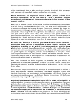 Processos Orgânicos Sustentáveis – Uma Visão Holística
Prof. Adoniel Amparo 68
defesa, cutículas mais duras ou pelos mais densos. Tudo isto deve influir. Mas, parece que
mais importante e de importância capital é um fator bem mais simples.
Francis Chaboussou, um pesquisador francês no INRA (Institut National de la
Recherche Agronomique), em seu livro propõe a “Teoria da Trofobiose”. Em sua
expressão mais sucinta esta teoria diz que o parasita morre de fome na planta sã! Um
aparente paradoxo.
Parece que os parasitas carecem do mecanismo enzimático que lhes permitiria decompor
proteínas em seus aminoácidos constituintes. Este é um passo indispensável quando um
organismos se alimenta das proteínas de outro. As proteínas estranhas não podem ser
diretamente aproveitadas, porque cada organismo tem suas proteínas específicas. Com os
aminoácidos obtidos na proteólise novas proteínas são sintetizadas. É como demolir uma
casa, para, com os tijolos, telhas, cabos, canos, fazer nova casa, porém diferente. Os
parasitas seriam parasitas por causa desta deficiência. Eles precisam encontrar abundância
de aminoácidos e demais nutrientes na seiva – açúcares, sais minerais e nucleotídios. Estes
últimos são as peças-base, as letras, por assim dizer, do código genético.
De acordo com Chaboussou, os parasitas, quer se trate de insetos, ácaros, nematóides,
protozoários, fungos, bactérias ou mesmo vírus, só podem proliferar em plantas com
desequilíbrio metabólico que leve a níveis exagerados de nutrientes na seiva. Numa
planta sã estes níveis são baixos. Proteossíntese e proteólise estão equilibradas. Logo
que aparecem aminoácidos e os demais nutrientes, eles são absorvidos pela proteossíntese
ou, quando a planta está em repouso, como é o caso da hibernação ou estivação, a planta
cessa de produzir aminoácidos e nucleotídios, também para levantar nutrientes minerais.
Numa planta assim, o fungo ou pulgão não tem vez, ele morre de fome ou seus sentidos lhe
dizem que não adianta instalar-se nesta planta.
Mas, como acontecem os níveis exagerados de nutrientes? Ou por inibição da
proteossíntese os nutrientes ficam sobrando, ou porque é exagerada a oferta. Também pode
haver excesso quando a proteólise predomina sobre a proteossíntese. Este é o caso das
folhas velhas.
Para que ocorra congestão de aminoácidos, a inibição da proteossíntese pode ser mínima. A
planta pode ainda estar crescendo vigorosamente e ter aspecto mais sadio. Vejamos uma
metáfora.. imaginemos uma autopista com um fluxo de carros a 120 Km/h. Aparece um
estrangulamento de três para duas vias. Dali para diante o fluxo retorna a 120 Km/h, mas
dali para trás surge um grande congestionamento.
Chaboussou mostra que muitos dos modernos agrotóxicos inibem a proteossíntese. A
maioria deles é até certo ponto sistêmica, quer dizer, penetra na seiva da planta. Eles terão,
portanto, algum efeito, positivo ou negativo. Como se trata de biocidas, é provável que
predominem os efeitos negativos. Esta deve ser a razão porque, à medida que aumenta
o uso dos agrotóxicos, aumenta a incidência e o número de pragas. Não se trataria só
da eliminação dos predadores dos parasitas, mas de aumento de suscetibilidade das
plantas cultivadas. Muitos dos casos em que pensamos que houve aparecimento de
resistência das pragas aos agrotóxicos são na realidade casos de aumento de suscetibilidade
 