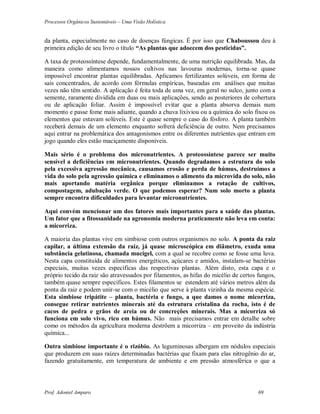 Processos Orgânicos Sustentáveis – Uma Visão Holística
Prof. Adoniel Amparo 69
da planta, especialmente no caso de doenças fúngicas. É por isso que Chaboussou deu à
primeira edição de seu livro o título “As plantas que adoecem dos pesticidas”.
A taxa de proteossíntese depende, fundamentalmente, de uma nutrição equilibrada. Mas, da
maneira como alimentamos nossos cultivos nas lavouras modernas, torna-se quase
impossível encontrar plantas equilibradas. Aplicamos fertilizantes solúveis, em forma de
sais concentrados, de acordo com fórmulas empíricas, baseadas em análises que muitas
vezes não têm sentido. A aplicação é feita toda de uma vez, em geral no sulco, junto com a
semente, raramente dividida em duas ou mais aplicações, sendo as posteriores de cobertura
ou de aplicação foliar. Assim é impossível evitar que a planta absorva demais num
momento e passe fome mais adiante, quando a chuva lixiviou ou a química do solo fixou os
elementos que estavam solúveis. Este é quase sempre o caso do fósforo. A planta também
receberá demais de um elemento enquanto sofrerá deficiência de outro. Nem precisamos
aqui entrar na problemática dos antagonismos entre os diferentes nutrientes que entram em
jogo quando eles estão maciçamente disponíveis.
Mais sério é o problema dos micronutrientes. A proteossíntese parece ser muito
sensível a deficiências em micronutrientes. Quando degradamos a estrutura do solo
pela excessiva agressão mecânica, causamos erosão e perda de húmus, destruímos a
vida do solo pela agressão química e eliminamos o alimento da microvida do solo, não
mais aportando matéria orgânica porque eliminamos a rotação de cultivos,
compostagem, adubação verde. O que podemos esperar? Num solo morto a planta
sempre encontra dificuldades para levantar micronutrientes.
Aqui convém mencionar um dos fatores mais importantes para a saúde das plantas.
Um fator que a fitossanidade na agronomia moderna praticamente não leva em conta:
a micorriza.
A maioria das plantas vive em simbiose com outros organismos no solo. A ponta da raiz
capilar, a última extensão da raiz, já quase microscópica em diâmetro, exuda uma
substância gelatinosa, chamada mucigel, com a qual se recobre como se fosse uma luva.
Nesta capa constituída de alimentos energéticos, açúcares e amidos, instalam-se bactérias
especiais, muitas vezes específicas das respectivas plantas. Além disto, esta capa e o
próprio tecido da raiz são atravessados por filamentos, as hifas do micélio de certos fungos,
também quase sempre específicos. Estes filamentos se estendem até vários metros além da
ponta da raiz e podem unir-se com o micélio que serve à planta vizinha da mesma espécie.
Esta simbiose tripátite – planta, bactéria e fungo, a que damos o nome micorriza,
consegue retirar nutrientes minerais até da estrutura cristalina da rocha, isto é de
cacos de pedra e grãos de areia ou de concreções minerais. Mas a micorriza só
funciona em solo vivo, rico em húmus. Não mais precisamos entrar em detalhe sobre
como os métodos da agricultura moderna destrõem a micorriza – em proveito da indústria
química...
Outra simbiose importante é o rizóbio. As leguminosas albergam em nódulos especiais
que produzem em suas raízes determinadas bactérias que fixam para elas nitrogênio do ar,
fazendo gratuitamente, em temperatura de ambiente e em pressão atmosférica o que a
 