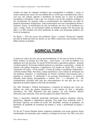 Processos Orgânicos Sustentáveis – Uma Visão Holística
Prof. Adoniel Amparo 7
isolados em lugar de conjuntos ecológicos que correspondem à realidade, e assim, se
tomam sintomas por causas. Por isso também não se verifica que a decadência dos solos e,
com isso, das culturas eqüivale à decadência do homem que se nutre de produtos
incompletos e decadentes. Tudo o que vive somente é um elo dos conjuntos ecológicos e
dos ecossistemas. Na natureza, todos os acontecimentos são importantes em razão de
poderem desencadear modificações. Cada acontecimento tem suas conseqüências diretas e
colaterais. Graças às modificações do solo, do ambiente, dos rios e do ar modificou-se o
vigor, a saúde. Assim, no recrutamento militar na Holanda somente 10% dos jovens são
aptos, e os 90% restantes têm sérios problemas de saúde, com diminuição gradativa dos
níveis de inteligência.
No Brasil, “...50% dos jovens têm problemas físicos e mentais” (Primavesi). Segundo
previsão de Smith (do início do século), no ano 2000 a maioria dos seres humanos seriam
débeis mentais ou aleijados.
AGRICULTURA
A prática do cultivo da terra vem de aproximadamente 10 mil anos no Norte da África e
Oeste Asiático; na Europa, há 8 500 anos – atual Grécia -; no Vale do Danúbio e na
Inglaterra, de 6 mil anos atrás. No século XVIII tem início a agricultura moderna – primeira
revolução agrícola. Na Europa ocidental praticam-se a pecuária e a agricultura – rotação de
culturas com plantas forrageiras e leguminosas. Em meados do século XIX é criado o
“quimismo” de Liebig -“lei do mínimo”. A teoria de Liebig, é considerada “reducionista”,
conforme Samuel Dana. Para Dana, Liebig transformava a arte milenar de fertilização em
um problema aritmético. A microbiologia de Pasteno contribuiu decisivamente para a
oposição ao quimismo. A nitrificação é um processo bacteriológico e os nutrientes
utilizados pelas plantas, principalmente o carbono 45% - e o nitrogênio 3% - são
constantemente reciclados pela ação dos microorganismos do solo que, por sua vez,
dependem da matéria orgânica como fonte de nutrientes.
Em 1886, Heiriegel e Wifarth determinaram a existência de bactérias que vivem nos
nódulos, nas raízes das plantas leguminosas, e são capazes de fixar o nitrogênio
atmosférico. Em 1888, Beijerinek isola pela primeira vez essas bactérias (bacilos
redicicola), hoje conhecida como uma das espécies do gênero Rhizobium.
Nasce a Agricultura Industrial produzindo fertilizantes químicos altamente solúveis,
agrotóxicos, máquinas e implementos agrícolas. Esta etapa ficou conhecida como 2ª
Revolução Agrícola, em meados do século XX. Resultado: aumento de produções, em
detrimento de qualidade da resistência das plantas e, assim, a proliferação de pragas e
doenças.
No fim da 2ª Guerra Mundial muitos compostos produzidos com armas químicas foram
transformados em inseticidas, para combater os inimigos da lavoura. Em 1966, cerca de 8
 