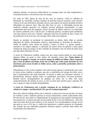 Processos Orgânicos Sustentáveis – Uma Visão Holística
Prof. Adoniel Amparo 70
indústria química, no processo Haber-Bosch só consegue fazer em altas temperaturas e
tremendas pressões e com enorme custo de energia.
No verão de 1982, depois de mais de dez anos de ausência, visitei os vinhedos do
Palatinado na Alemanha. Grandes manchas de parreiral estavam amarelas como enxofre.
Tratava-se de uma deficiência chamada clorose, uma espécie de anemia da planta devido à
dificuldade em absorver ferro. Mas não falta ferro no solo. A dificuldade provém dos
modernos métodos agrícolas. Os vinhedos estavam altamente mecanizados, os solos
compactados pelo peso das máquinas. Doses elevadas de adubos solúveis e as enxurradas
de venenos acabaram com a vida do solo. A indústria química, causadora deste problemas,
veio logo oferecer uma nova “solução”, aplicação foliar de um quelato de ferro. Assim, em
de penitenciar-se de seus erros, ela consegue fazer ainda mais negócios.
Quanto ao aumento na produção de aminoácidos na planta, basta olhar as pesadas
aplicações de adubos nitrogenados solúveis, especialmente os derivados de amoníaco –
sulfato de amônio, uréia, nitrato de amônio e outros. O efeito é o mesmo quando o
amoníaco é de origem orgânica. A aplicação de esterco fresco de galinha é causa quase
imediata de ataque de pragas. O alto conteúdo de nitrogênio está em forma de ácido úrico
que logo libera amoníaco no solo.
A teoria de Chaboussou também explica por que numa mesma planta às vezes apenas
algumas folhas, em geral as mais velhas, são atacadas, outras não. Numa planta de
abóbora ou pepino é comum ver-se forte ataque de míldio nas folhas velhas, enquanto
que o resto da planta está limpo. Estas são as folhas que estão sendo drenadas de seus
nutrientes para serem levados às folhas novas, nelas a proteólise predomina sobre a
proteossíntese.
Naturalmente a coisa é mais complexa: não estão em jogo apenas os aminoácido, mas como
já vimos acima, também os açúcares, que são os repositórios de energia da célula, sem a
qual a proteossíntese não pode funcionar. O mesmo se aplica aos nutrientes minerais. A
proteossíntese funciona quando todos os ingredientes necessários estiverem presentes.
Quando houver estrangulamento de qualquer um deles, ela se inibe. Isto causa
congestionamento dos demais na seiva, a seiva se torna mais nutritiva para o parasita. Por
isso, a praga só vinga em planta desequilibrada.
A teoria de Chaboussou tem a grande vantagem de ser facilmente verificável ou
refutável a campo e em laboratório. Por que ela continua ignorada?
Para mim, além do diálogo direto com a natureza, a maior prova de que ela deve ter muito
de verdade é como a indústria química se recusa solenemente a tomar conhecimento dela.
Há mais de dez anos alertei os departamentos de pesquisas de duas grandes transnacionais
dos agrotóxicos, só diziam que não tiveram tempo de ler o livro de Chaboussou... Para eles
nada seria mais fácil do que refutá-lo, se for possível. Em correspondência recente, de um
ano para cá, com o IVA que é o lobby dos agrotóxicos e adubos químicos na Alemanha,
não consigo que me respondam perguntas concretas quanto à posição deles diante dos
ensinamentos de Chaboussou.
 