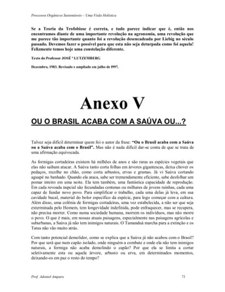 Processos Orgânicos Sustentáveis – Uma Visão Holística
Prof. Adoniel Amparo 71
Se a Teoria da Trofobiose é correta, e tudo parece indicar que é, então nos
encontramos diante de uma importante revolução na agronomia, uma revolução que
me parece tão importante quanto foi a revolução desencadeada por Liebig no século
passado. Devemos fazer o possível para que esta não seja deturpada como foi aquela!
Felizmente temos hoje uma constelação diferente.
Texto do Professor JOSÉ ª LUTZEMBERG
Dezembro, 1983. Revisado e ampliado em julho de l997.
Anexo V
OU O BRASIL ACABA COM A SAÚVA OU...?
Talvez seja difícil determinar quem foi o autor da frase: “Ou o Brasil acaba com a Saúva
ou a Saúva acaba com o Brasil”. Mas não é nada difícil dar-se conta de que se trata de
uma afirmação equivocada.
As formigas cortadeiras existem há milhões de anos e são raras as espécies vegetais que
elas não saibam atacar. A Saúva tanto corta folhas em árvores gigantescas, deixa chover os
pedaços, recolhe no chão, como corta arbustos, ervas e gramas. Já vi Saúva cortando
aguapé no banhado. Quando ela ataca, sabe ser tremendamente eficiente, sabe desfolhar um
pomar inteiro em uma noite. Ela tem também, uma fantástica capacidade de reprodução.
Em cada revoada nupcial são fecundadas centenas ou milhares de jovens rainhas, cada uma
capaz de fundar novo povo. Para simplificar o trabalho, cada uma delas já leva, em sua
cavidade bucal, material do bolor específico da espécie, para logo começar com a cultura.
Além disso, uma colônia de formigas cortadeiras, uma vez estabelecida, a não ser que seja
exterminada pelo Homem, tem longevidade indefinida, pode enfraquecer, mas se recupera,
não precisa morrer. Como numa sociedade humana, morrem os indivíduos, mas não morre
o povo. O que é mais, em nossas atuais paisagens, especialmente nas paisagens agrícolas e
suburbanas, a Saúva já não tem inimigos naturais. O Tamanduá marcha para a extinção e os
Tatus não vão muito atrás.
Com tanto potencial demolidor, como se explica que a Saúva já não acabou com o Brasil?
Por que será que num capão isolado, onde ninguém a combate e onde ela não tem inimigos
naturais, a formiga não acaba demolindo o capão? Por que ela se limita a cortar
seletivamente esta ou aquela árvore, arbusto ou erva, em determinados momentos,
deixando-os em paz o resto do tempo?
 