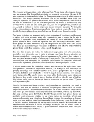Processos Orgânicos Sustentáveis – Uma Visão Holística
Prof. Adoniel Amparo 72
Meu pequeno jardim, em pleno centro urbano de Porto Alegre, é uma selva pequena demais
para que se possa falar de equilíbrio ecológico em termos de ecossistema. Há mais de 30
anos observo a mesma colônia de Saúva. Ela flutua em tamanho e força, já sobreviveu até a
inundações. Está sempre presente. Entretanto, ela só me incomoda raras vezes, em
condições especiais. Ela gosta de cortar mudas novas recém-transplantadas, ainda fracas e
em luta por estabelecer-se ou ela corta brotação nova em plantas já estabelecidas. Isto
acontece todos os anos em uma cicada que, aliás, está em situação precária, com falta de
sol. Aprendi a proteger as plantas ameaçadas nestes momentos especiais. Por isso, não
tenho a mínima intenção de acabar com a colônia. Gosto muito de observá-la. Como forma
de vida fascinante, ciberneticamente sofisticada, me dá mais prazer do que incômodo.
Nas hortas orgânicas que assessoro, as formigas cortadeiras só constituem problema nos
primeiros dois anos, enquanto ainda não conseguimos levar a microvida do solo à
plenitude. A partir deste ponto, quando elas nos visitam, só fazem trabalho útil: eliminam
plantas doentes e fracas. Atrevo-me a postular uma nova lei ecológica referente à Saúva.
Nova, porque não tenho informação de já ter sido postulada por outro, mas é uma lei que
vale desde que existem formigas cortadeiras: o incômodo com a Saúva é inversamente
proporcional ao nível de húmus no solo e à saúde das plantas.
Esta lei é bem evidente em pastos. Em pastos muito degradados, com solo compactado,
esgotado e sem microvida; onde o capim já começa a dar lugar às ervas pioneiras, os
formigueiros são fortes e numerosos, fazem grandes estragos. Se o pasto é forte e viçoso, o
solo humoso e bem estruturado, a Saúva acaba desaparecendo. Observando pastagens que
têm manejo racional, com pasto são e produtivo, quando estes são contíguos a pastos mal
manejados e degradados, pode-se ver uma coisa incrível: a formiga respeita a cerca.
A atitude normal diante das cortadeiras, tanto da parte da maioria dos agricultores, como
dos agrônomos, jardineiros e engenheiros florestais, é a de reagir a toda constatação de
presença da formiga com o imediato combate a ela. A visão que prevalece é a do inimigo
arbitrário, diabólico, a ser erradicado, se possível, ou pelo menos combatido com todos os
meios à disposição. Mas aqueles poucos que têm o hábito da observação atenta e intensiva
da Natureza logo se dão conta de que as formigas cortadeiras não são nada arbitrárias,
discriminam muito entre as plantas que tocam e o momento em que as tocam. Vejamos
mais alguns exemplos:
Quando elas fazem suas lindas estradas – excelentes obras de engenharia, com túneis e
elevados, mas sem as agressivas e absurdas terraplanagens características de nossos
engenheiros humanos – é comum verificar-se que no fim de uma estrada está sendo cortada
uma planta que junto ao início ou ao longo da estrada também tem, sem que seja molestada.
Será que a formiga gosta de trabalhar debalde? Recentemente, num grande bosque de
eucalipto, segui uma destas estradas, por uns setenta metros, até encontrar o arbusto que
estava sendo cortado, uma tibouchina, da qual havia centenas de exemplares no bosque,
muito bem junto ao início ou ao longo da estrada. O que distinguia a vítima das demais era
o fato de a agressão da formiga não ser o primeiro desastre para ela. No dia anterior uma
motoniveladora, ao arrumar a estrada de manejo do bosque, com sua lâmina cortara a
metade do sistema radicular do arbusto. A planta tinha ainda aparência sã, mas é claro, seu
metabolismo tinha que estar alterado.
 
