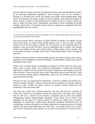 Processos Orgânicos Sustentáveis – Uma Visão Holística
Prof. Adoniel Amparo 73
Em outro tipo de bosque comercial, nos plantios de acácia negra para produção de tanino,
já fiz observação igualmente significativa. Nestes bosques, como nos de eucalipto, a
formiga só é problema por ocasião dos plantios, nas mudas recém-transplantadas, ainda
fracas. Nas plantações de acácia, quando se trata de replantio, após queima da galharia do
plantio anterior, verifica-se muita germinação de semente de acácia. Acontece, então, que
entre as linhas de mudas novas, transplantada, encontram-se muitas mudinhas do mesmo
tamanho, porém fracas. Os operários sempre notam, os agrônomos e engenheiros florestais
transplantadas, não toca as fracas.³
________________________________________________________________________________________
³ Nota da revisora: Este período encontra-se incompleto e com o sentido comprometido. Por não ter acesso
aos originais não foi possível reconstituí-lo.
Em uma de nossas hortas, estávamos em plena colheita de repolho, um repolho são que
nunca tivera praga. No canteiro havia repolho intacto, de pé, e havia, no chão, as folhas
externas que se tira das cabeças colhidas. De fora da horta, de uns cinqüenta metros de
distância, vinha um carreiro de Saúva. Estavam trabalhando todo o canteiro. Não tocaram
nenhum dos repolhos intactos, mas levaram todas as folhas caídas, já meio murchas. Não
foi necessário combater a formiga. Após cortar a última folha murcha voltou à macega de
onde veio.
Também já observei, quando o colono derruba capoeira para fazer coivara, como a Saúva,
às pressas, corta a folhagem de arbustos derrubados, já semimurchos, arbustos que antes da
derrubada ela não tocava.
Muitas vezes, comendo laranja ou bergamota em pomar de cítricas, observei, pouco mais
tarde, como as cascas caídas eram totalmente desmontadas e levadas pela cortadeira.
Impressiona a rapidez com que encontra essas cascas, impressiona, mais ainda, por que não
sobe às árvores e corta a casca das frutas no pé? Instrumento para isso não lhe falta. Assim
como ela parece preferir plantas enfraquecidas, parece que ela também gosta de tecido
vegetal que está morrendo.
Será por isso que, em experimento de laboratório, a Saúva se comporta de acordo com o
clichê do inimigo arbitrário? Aquelas colônias de Saúvas mantidas em cativeiro, detrás de
paredes de vidro, isoladas do mundo exterior, só recebem material vegetal que está
murchando. Claro que cortam tudo!
Está claro que a Saúva não é inimiga arbitrária e não tem, nem pode ter, condições de
acabar com o Brasil. Em seu próprio interesse de sobrevivência, não pode. Seria suicídio
para ela. Por isso, a natureza de tal maneira a programou que só pode cortar plantas
enfraquecidas, doentes, desequilibradas, decrépitas. Assim sendo, ela tem futuro. Toda
população, de seja qual for a espécie, animal ou vegetal, por melhor que se encontre
enquadrada no ecossistema, sempre produz indivíduos marginais. Eliminando estes, ela
contribui para a melhora da espécie, tem função importante no grande processo da evolução
orgânica. Ela jamais descambará para uma orgia total, , mas sempre sobreviverá, a menos
que a burrice humana lhe ponha término. Se ela tanto nos incomoda em nossas lavouras e
 