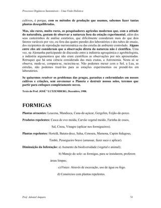 Processos Orgânicos Sustentáveis – Uma Visão Holística
Prof. Adoniel Amparo 74
cultivos, é porque, com os métodos de produção que usamos, sabemos fazer tantas
plantas desequilibradas.
Mas, são raros, muito raros, os pesquisadores agrícolas modernos que, com a atitude
do naturalista, gostam de observar a natureza fora da estação experimental, além dos
seus canteirinhos de análise estatística, que dificilmente consideram mais do que dois
fatores variáveis por vez, ou fora das quatro paredes dos laboratórios e dos tubos de ensaio,
dos recipientes de reprodução meristemática ou das estufas de ambiente controlado. Alguns
entre eles até consideram que a observação direta da natureza não é cientifica. Uma
vez, na Alemanha participando de discussão entre a indústria agroquímica e agrobiologista,
a indústria argumentava que não eram científicas as observações por nós apresentadas.
Retruquei que há uma ciência considerada das mais exatas, a Astronomia. Nesta só se
observa, mede-se, compara-se, raciocina-se. Não podemos mexer com o Sol, a Lua, as
estrelas, não podemos trazê-los para as estações experimentais ou prendê-los em
laboratórios.
Se quisermos resolver os problemas das pragas, parasitas e enfermidades em nossos
cultivos e criações, sem envenenar o Planeta e destruir nossos solos, teremos que
partir para enfoques completamente novos.
Texto do Prof. JOSÉ ª LUTZEMBERG, Dezembro, 1988.
FORMIGAS
Plantas atraentes: Leucena, Mandioca, Cana-de-açúcar, Gergelim, Feijão-de-porco.
Produtos repelentes: Casca de ovo moída, Carvão vegetal moído, Farinha de ossos,
Sal, Cinza, Vinagre (aplicar nos formigueiros).
Plantas repelentes: Hortelã, Batata-doce, Salsa, Cenoura, Mamona, Capim fedegoso,
Timbó, Pessegueiro bravo (amassar, fazer suco e aplicar).
Diminuição da Infestação: a) Aumento da biodiversidade (vegetal e animal);
b) Manejo do solo: as formigas, para se instalarem, preferem
áreas limpas;
c) Físico: Através de escavação, uso de água ou fogo.
d) Consórcios com plantas repelentes.
 
