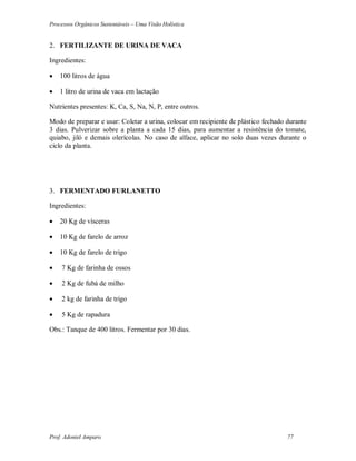 Processos Orgânicos Sustentáveis – Uma Visão Holística
Prof. Adoniel Amparo 77
2. FERTILIZANTE DE URINA DE VACA
Ingredientes:
 100 litros de água
 1 litro de urina de vaca em lactação
Nutrientes presentes: K, Ca, S, Na, N, P, entre outros.
Modo de preparar e usar: Coletar a urina, colocar em recipiente de plástico fechado durante
3 dias. Pulverizar sobre a planta a cada 15 dias, para aumentar a resistência do tomate,
quiabo, jiló e demais olerícolas. No caso de alface, aplicar no solo duas vezes durante o
ciclo da planta.
3. FERMENTADO FURLANETTO
Ingredientes:
 20 Kg de vísceras
 10 Kg de farelo de arroz
 10 Kg de farelo de trigo
 7 Kg de farinha de ossos
 2 Kg de fubá de milho
 2 kg de farinha de trigo
 5 Kg de rapadura
Obs.: Tanque de 400 litros. Fermentar por 30 dias.
 